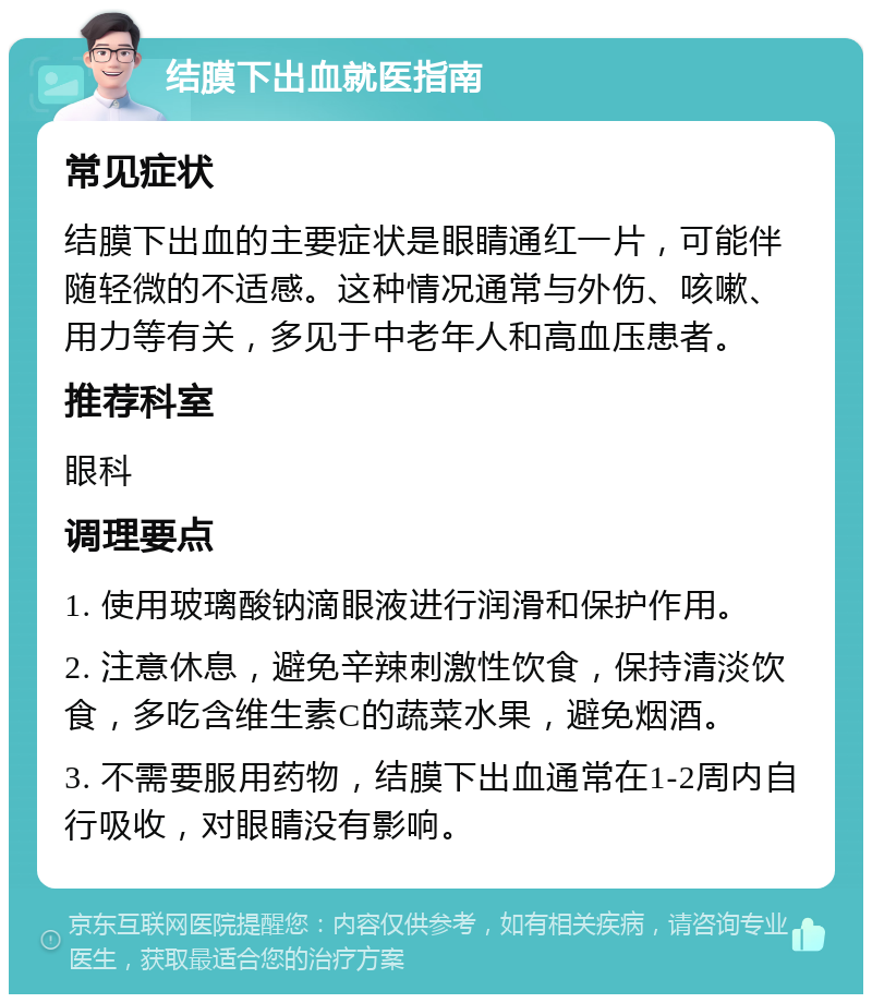 结膜下出血就医指南 常见症状 结膜下出血的主要症状是眼睛通红一片，可能伴随轻微的不适感。这种情况通常与外伤、咳嗽、用力等有关，多见于中老年人和高血压患者。 推荐科室 眼科 调理要点 1. 使用玻璃酸钠滴眼液进行润滑和保护作用。 2. 注意休息，避免辛辣刺激性饮食，保持清淡饮食，多吃含维生素C的蔬菜水果，避免烟酒。 3. 不需要服用药物，结膜下出血通常在1-2周内自行吸收，对眼睛没有影响。