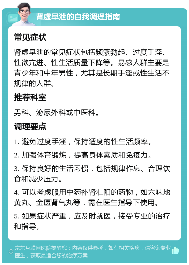 肾虚早泄的自我调理指南 常见症状 肾虚早泄的常见症状包括频繁勃起、过度手淫、性欲亢进、性生活质量下降等。易感人群主要是青少年和中年男性，尤其是长期手淫或性生活不规律的人群。 推荐科室 男科、泌尿外科或中医科。 调理要点 1. 避免过度手淫，保持适度的性生活频率。 2. 加强体育锻炼，提高身体素质和免疫力。 3. 保持良好的生活习惯，包括规律作息、合理饮食和减少压力。 4. 可以考虑服用中药补肾壮阳的药物，如六味地黄丸、金匮肾气丸等，需在医生指导下使用。 5. 如果症状严重，应及时就医，接受专业的治疗和指导。