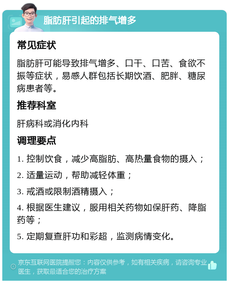 脂肪肝引起的排气增多 常见症状 脂肪肝可能导致排气增多、口干、口苦、食欲不振等症状，易感人群包括长期饮酒、肥胖、糖尿病患者等。 推荐科室 肝病科或消化内科 调理要点 1. 控制饮食，减少高脂肪、高热量食物的摄入； 2. 适量运动，帮助减轻体重； 3. 戒酒或限制酒精摄入； 4. 根据医生建议，服用相关药物如保肝药、降脂药等； 5. 定期复查肝功和彩超，监测病情变化。