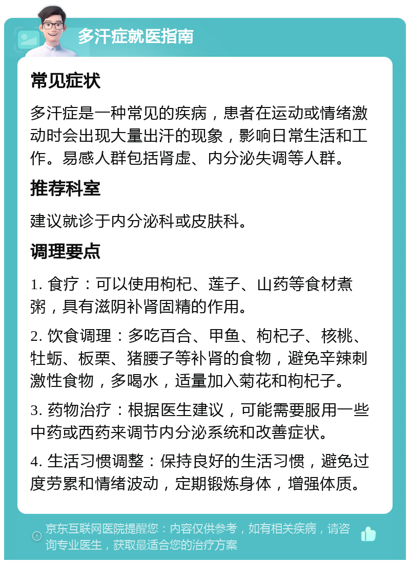 多汗症就医指南 常见症状 多汗症是一种常见的疾病，患者在运动或情绪激动时会出现大量出汗的现象，影响日常生活和工作。易感人群包括肾虚、内分泌失调等人群。 推荐科室 建议就诊于内分泌科或皮肤科。 调理要点 1. 食疗：可以使用枸杞、莲子、山药等食材煮粥，具有滋阴补肾固精的作用。 2. 饮食调理：多吃百合、甲鱼、枸杞子、核桃、牡蛎、板栗、猪腰子等补肾的食物，避免辛辣刺激性食物，多喝水，适量加入菊花和枸杞子。 3. 药物治疗：根据医生建议，可能需要服用一些中药或西药来调节内分泌系统和改善症状。 4. 生活习惯调整：保持良好的生活习惯，避免过度劳累和情绪波动，定期锻炼身体，增强体质。