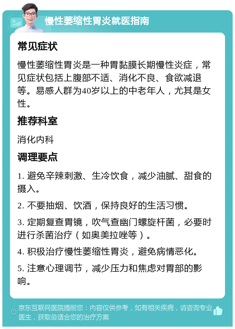 慢性萎缩性胃炎就医指南 常见症状 慢性萎缩性胃炎是一种胃黏膜长期慢性炎症，常见症状包括上腹部不适、消化不良、食欲减退等。易感人群为40岁以上的中老年人，尤其是女性。 推荐科室 消化内科 调理要点 1. 避免辛辣刺激、生冷饮食，减少油腻、甜食的摄入。 2. 不要抽烟、饮酒，保持良好的生活习惯。 3. 定期复查胃镜，吹气查幽门螺旋杆菌，必要时进行杀菌治疗（如奥美拉唑等）。 4. 积极治疗慢性萎缩性胃炎，避免病情恶化。 5. 注意心理调节，减少压力和焦虑对胃部的影响。