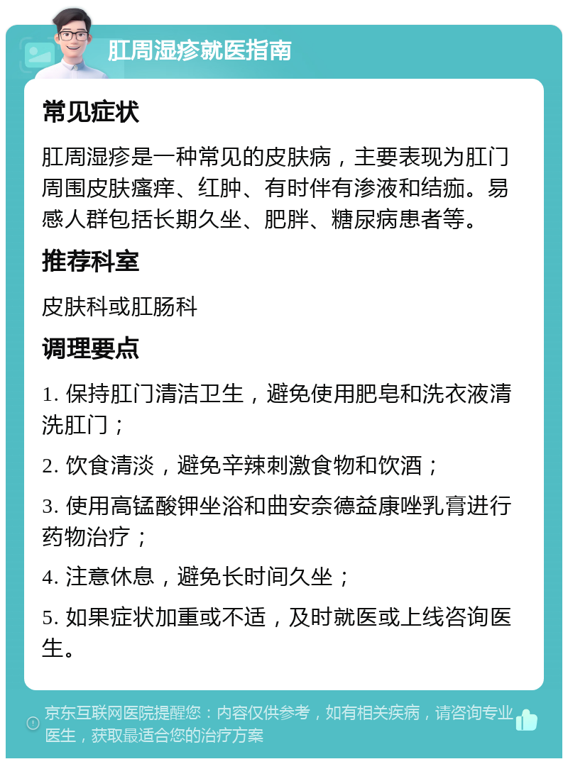 肛周湿疹就医指南 常见症状 肛周湿疹是一种常见的皮肤病，主要表现为肛门周围皮肤瘙痒、红肿、有时伴有渗液和结痂。易感人群包括长期久坐、肥胖、糖尿病患者等。 推荐科室 皮肤科或肛肠科 调理要点 1. 保持肛门清洁卫生，避免使用肥皂和洗衣液清洗肛门； 2. 饮食清淡，避免辛辣刺激食物和饮酒； 3. 使用高锰酸钾坐浴和曲安奈德益康唑乳膏进行药物治疗； 4. 注意休息，避免长时间久坐； 5. 如果症状加重或不适，及时就医或上线咨询医生。