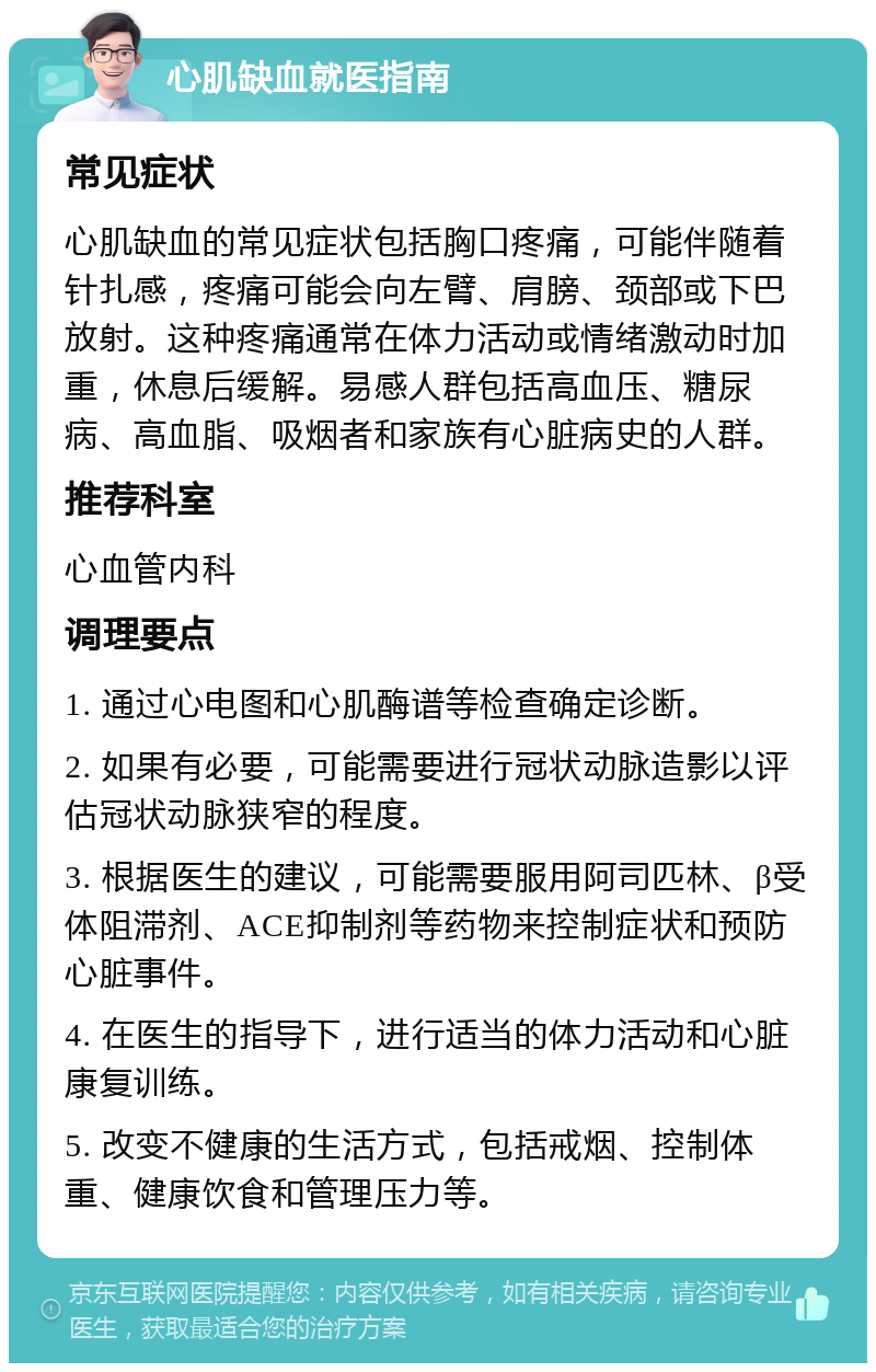 心肌缺血就医指南 常见症状 心肌缺血的常见症状包括胸口疼痛，可能伴随着针扎感，疼痛可能会向左臂、肩膀、颈部或下巴放射。这种疼痛通常在体力活动或情绪激动时加重，休息后缓解。易感人群包括高血压、糖尿病、高血脂、吸烟者和家族有心脏病史的人群。 推荐科室 心血管内科 调理要点 1. 通过心电图和心肌酶谱等检查确定诊断。 2. 如果有必要，可能需要进行冠状动脉造影以评估冠状动脉狭窄的程度。 3. 根据医生的建议，可能需要服用阿司匹林、β受体阻滞剂、ACE抑制剂等药物来控制症状和预防心脏事件。 4. 在医生的指导下，进行适当的体力活动和心脏康复训练。 5. 改变不健康的生活方式，包括戒烟、控制体重、健康饮食和管理压力等。