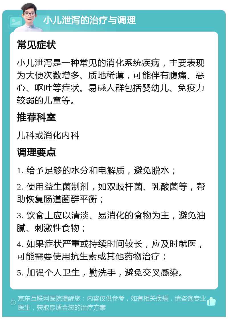 小儿泄泻的治疗与调理 常见症状 小儿泄泻是一种常见的消化系统疾病，主要表现为大便次数增多、质地稀薄，可能伴有腹痛、恶心、呕吐等症状。易感人群包括婴幼儿、免疫力较弱的儿童等。 推荐科室 儿科或消化内科 调理要点 1. 给予足够的水分和电解质，避免脱水； 2. 使用益生菌制剂，如双歧杆菌、乳酸菌等，帮助恢复肠道菌群平衡； 3. 饮食上应以清淡、易消化的食物为主，避免油腻、刺激性食物； 4. 如果症状严重或持续时间较长，应及时就医，可能需要使用抗生素或其他药物治疗； 5. 加强个人卫生，勤洗手，避免交叉感染。