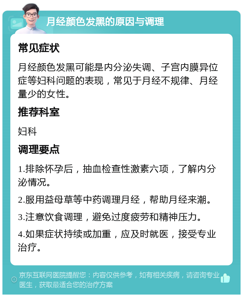 月经颜色发黑的原因与调理 常见症状 月经颜色发黑可能是内分泌失调、子宫内膜异位症等妇科问题的表现，常见于月经不规律、月经量少的女性。 推荐科室 妇科 调理要点 1.排除怀孕后，抽血检查性激素六项，了解内分泌情况。 2.服用益母草等中药调理月经，帮助月经来潮。 3.注意饮食调理，避免过度疲劳和精神压力。 4.如果症状持续或加重，应及时就医，接受专业治疗。