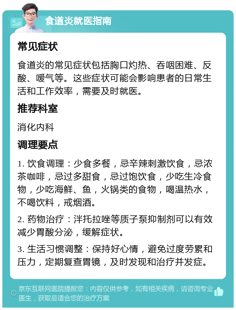 食道炎就医指南 常见症状 食道炎的常见症状包括胸口灼热、吞咽困难、反酸、嗳气等。这些症状可能会影响患者的日常生活和工作效率，需要及时就医。 推荐科室 消化内科 调理要点 1. 饮食调理：少食多餐，忌辛辣刺激饮食，忌浓茶咖啡，忌过多甜食，忌过饱饮食，少吃生冷食物，少吃海鲜、鱼，火锅类的食物，喝温热水，不喝饮料，戒烟酒。 2. 药物治疗：泮托拉唑等质子泵抑制剂可以有效减少胃酸分泌，缓解症状。 3. 生活习惯调整：保持好心情，避免过度劳累和压力，定期复查胃镜，及时发现和治疗并发症。