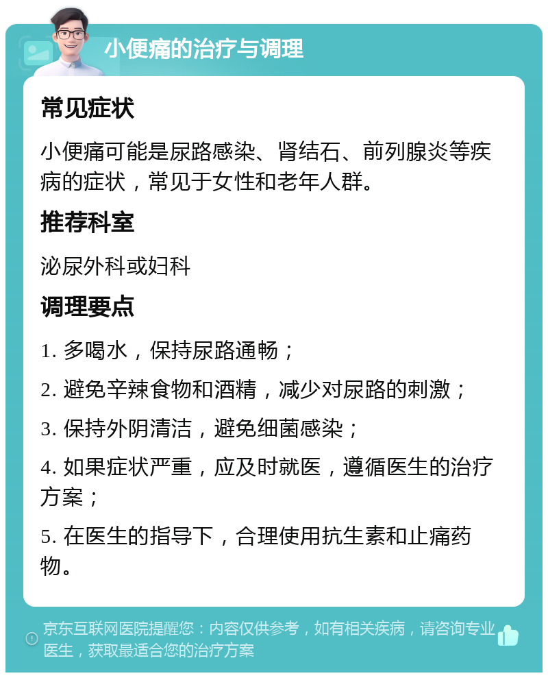 小便痛的治疗与调理 常见症状 小便痛可能是尿路感染、肾结石、前列腺炎等疾病的症状，常见于女性和老年人群。 推荐科室 泌尿外科或妇科 调理要点 1. 多喝水，保持尿路通畅； 2. 避免辛辣食物和酒精，减少对尿路的刺激； 3. 保持外阴清洁，避免细菌感染； 4. 如果症状严重，应及时就医，遵循医生的治疗方案； 5. 在医生的指导下，合理使用抗生素和止痛药物。