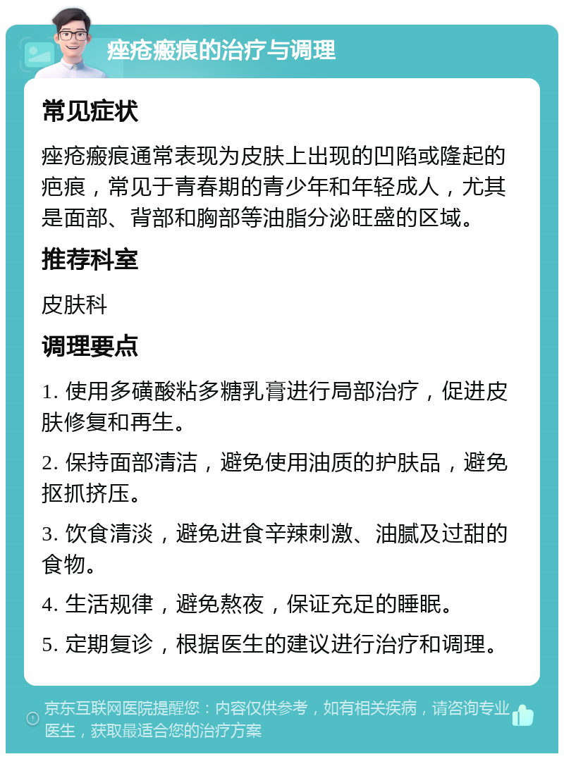 痤疮瘢痕的治疗与调理 常见症状 痤疮瘢痕通常表现为皮肤上出现的凹陷或隆起的疤痕，常见于青春期的青少年和年轻成人，尤其是面部、背部和胸部等油脂分泌旺盛的区域。 推荐科室 皮肤科 调理要点 1. 使用多磺酸粘多糖乳膏进行局部治疗，促进皮肤修复和再生。 2. 保持面部清洁，避免使用油质的护肤品，避免抠抓挤压。 3. 饮食清淡，避免进食辛辣刺激、油腻及过甜的食物。 4. 生活规律，避免熬夜，保证充足的睡眠。 5. 定期复诊，根据医生的建议进行治疗和调理。