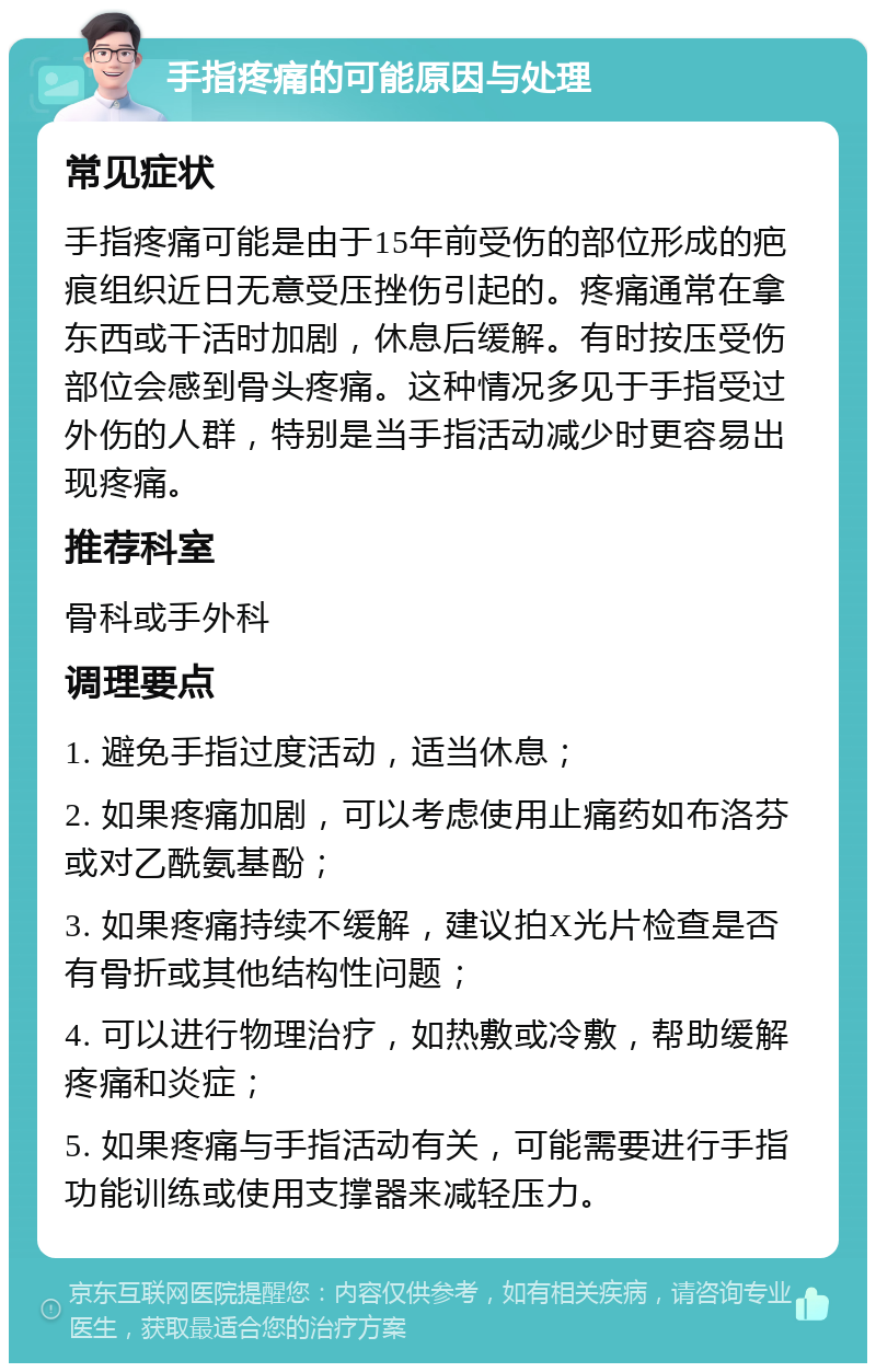 手指疼痛的可能原因与处理 常见症状 手指疼痛可能是由于15年前受伤的部位形成的疤痕组织近日无意受压挫伤引起的。疼痛通常在拿东西或干活时加剧，休息后缓解。有时按压受伤部位会感到骨头疼痛。这种情况多见于手指受过外伤的人群，特别是当手指活动减少时更容易出现疼痛。 推荐科室 骨科或手外科 调理要点 1. 避免手指过度活动，适当休息； 2. 如果疼痛加剧，可以考虑使用止痛药如布洛芬或对乙酰氨基酚； 3. 如果疼痛持续不缓解，建议拍X光片检查是否有骨折或其他结构性问题； 4. 可以进行物理治疗，如热敷或冷敷，帮助缓解疼痛和炎症； 5. 如果疼痛与手指活动有关，可能需要进行手指功能训练或使用支撑器来减轻压力。