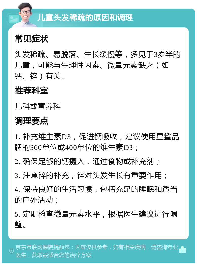 儿童头发稀疏的原因和调理 常见症状 头发稀疏、易脱落、生长缓慢等，多见于3岁半的儿童，可能与生理性因素、微量元素缺乏（如钙、锌）有关。 推荐科室 儿科或营养科 调理要点 1. 补充维生素D3，促进钙吸收，建议使用星鲨品牌的360单位或400单位的维生素D3； 2. 确保足够的钙摄入，通过食物或补充剂； 3. 注意锌的补充，锌对头发生长有重要作用； 4. 保持良好的生活习惯，包括充足的睡眠和适当的户外活动； 5. 定期检查微量元素水平，根据医生建议进行调整。