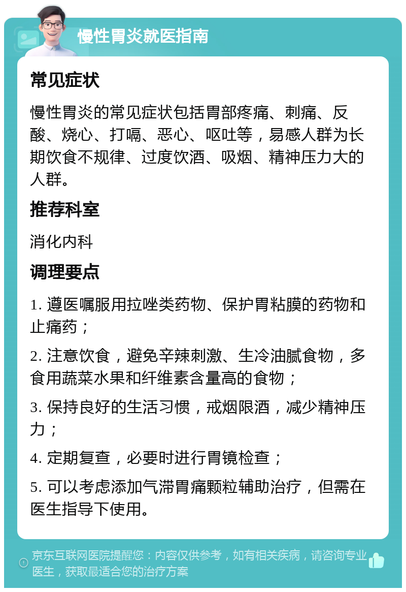 慢性胃炎就医指南 常见症状 慢性胃炎的常见症状包括胃部疼痛、刺痛、反酸、烧心、打嗝、恶心、呕吐等，易感人群为长期饮食不规律、过度饮酒、吸烟、精神压力大的人群。 推荐科室 消化内科 调理要点 1. 遵医嘱服用拉唑类药物、保护胃粘膜的药物和止痛药； 2. 注意饮食，避免辛辣刺激、生冷油腻食物，多食用蔬菜水果和纤维素含量高的食物； 3. 保持良好的生活习惯，戒烟限酒，减少精神压力； 4. 定期复查，必要时进行胃镜检查； 5. 可以考虑添加气滞胃痛颗粒辅助治疗，但需在医生指导下使用。