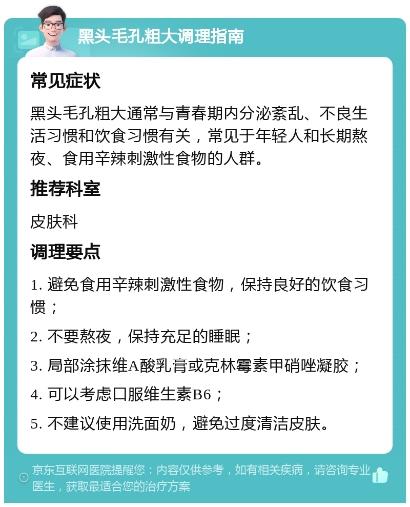 黑头毛孔粗大调理指南 常见症状 黑头毛孔粗大通常与青春期内分泌紊乱、不良生活习惯和饮食习惯有关，常见于年轻人和长期熬夜、食用辛辣刺激性食物的人群。 推荐科室 皮肤科 调理要点 1. 避免食用辛辣刺激性食物，保持良好的饮食习惯； 2. 不要熬夜，保持充足的睡眠； 3. 局部涂抹维A酸乳膏或克林霉素甲硝唑凝胶； 4. 可以考虑口服维生素B6； 5. 不建议使用洗面奶，避免过度清洁皮肤。