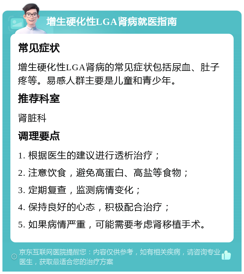 增生硬化性LGA肾病就医指南 常见症状 增生硬化性LGA肾病的常见症状包括尿血、肚子疼等。易感人群主要是儿童和青少年。 推荐科室 肾脏科 调理要点 1. 根据医生的建议进行透析治疗； 2. 注意饮食，避免高蛋白、高盐等食物； 3. 定期复查，监测病情变化； 4. 保持良好的心态，积极配合治疗； 5. 如果病情严重，可能需要考虑肾移植手术。