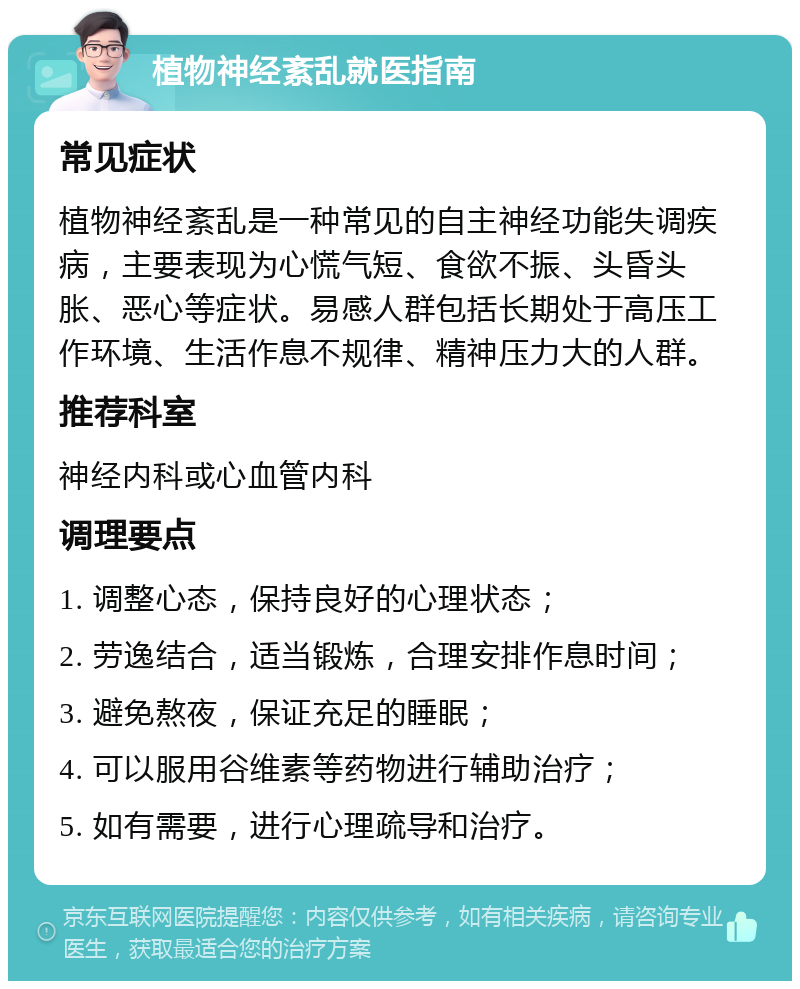 植物神经紊乱就医指南 常见症状 植物神经紊乱是一种常见的自主神经功能失调疾病，主要表现为心慌气短、食欲不振、头昏头胀、恶心等症状。易感人群包括长期处于高压工作环境、生活作息不规律、精神压力大的人群。 推荐科室 神经内科或心血管内科 调理要点 1. 调整心态，保持良好的心理状态； 2. 劳逸结合，适当锻炼，合理安排作息时间； 3. 避免熬夜，保证充足的睡眠； 4. 可以服用谷维素等药物进行辅助治疗； 5. 如有需要，进行心理疏导和治疗。