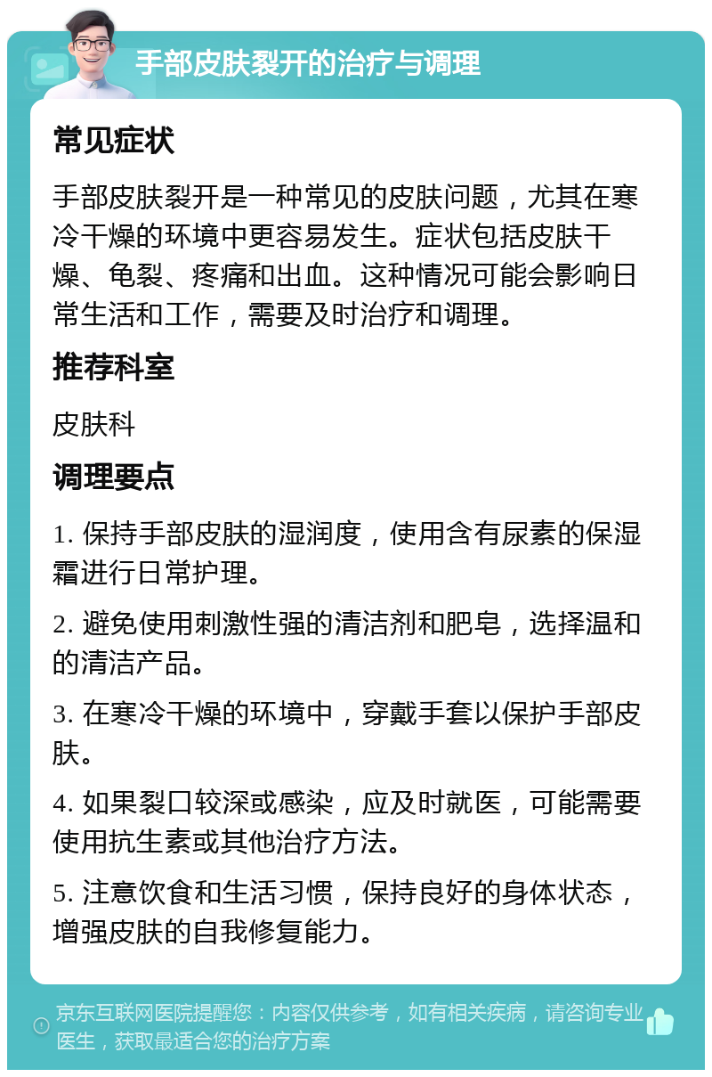 手部皮肤裂开的治疗与调理 常见症状 手部皮肤裂开是一种常见的皮肤问题，尤其在寒冷干燥的环境中更容易发生。症状包括皮肤干燥、龟裂、疼痛和出血。这种情况可能会影响日常生活和工作，需要及时治疗和调理。 推荐科室 皮肤科 调理要点 1. 保持手部皮肤的湿润度，使用含有尿素的保湿霜进行日常护理。 2. 避免使用刺激性强的清洁剂和肥皂，选择温和的清洁产品。 3. 在寒冷干燥的环境中，穿戴手套以保护手部皮肤。 4. 如果裂口较深或感染，应及时就医，可能需要使用抗生素或其他治疗方法。 5. 注意饮食和生活习惯，保持良好的身体状态，增强皮肤的自我修复能力。