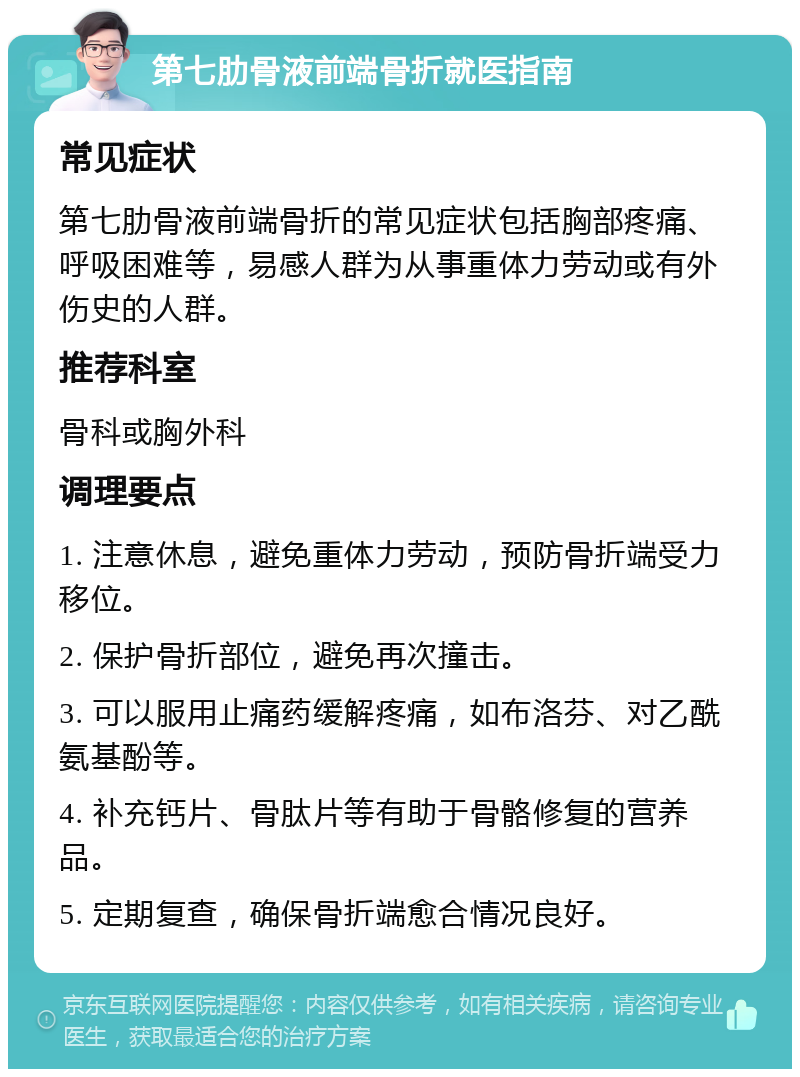 第七肋骨液前端骨折就医指南 常见症状 第七肋骨液前端骨折的常见症状包括胸部疼痛、呼吸困难等，易感人群为从事重体力劳动或有外伤史的人群。 推荐科室 骨科或胸外科 调理要点 1. 注意休息，避免重体力劳动，预防骨折端受力移位。 2. 保护骨折部位，避免再次撞击。 3. 可以服用止痛药缓解疼痛，如布洛芬、对乙酰氨基酚等。 4. 补充钙片、骨肽片等有助于骨骼修复的营养品。 5. 定期复查，确保骨折端愈合情况良好。