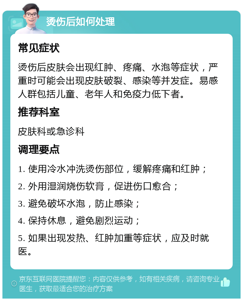 烫伤后如何处理 常见症状 烫伤后皮肤会出现红肿、疼痛、水泡等症状，严重时可能会出现皮肤破裂、感染等并发症。易感人群包括儿童、老年人和免疫力低下者。 推荐科室 皮肤科或急诊科 调理要点 1. 使用冷水冲洗烫伤部位，缓解疼痛和红肿； 2. 外用湿润烧伤软膏，促进伤口愈合； 3. 避免破坏水泡，防止感染； 4. 保持休息，避免剧烈运动； 5. 如果出现发热、红肿加重等症状，应及时就医。