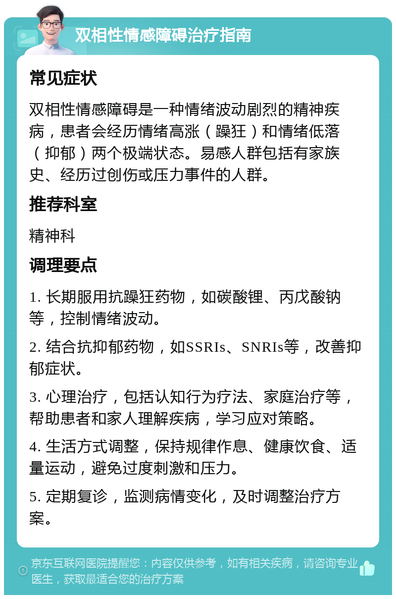 双相性情感障碍治疗指南 常见症状 双相性情感障碍是一种情绪波动剧烈的精神疾病，患者会经历情绪高涨（躁狂）和情绪低落（抑郁）两个极端状态。易感人群包括有家族史、经历过创伤或压力事件的人群。 推荐科室 精神科 调理要点 1. 长期服用抗躁狂药物，如碳酸锂、丙戊酸钠等，控制情绪波动。 2. 结合抗抑郁药物，如SSRIs、SNRIs等，改善抑郁症状。 3. 心理治疗，包括认知行为疗法、家庭治疗等，帮助患者和家人理解疾病，学习应对策略。 4. 生活方式调整，保持规律作息、健康饮食、适量运动，避免过度刺激和压力。 5. 定期复诊，监测病情变化，及时调整治疗方案。