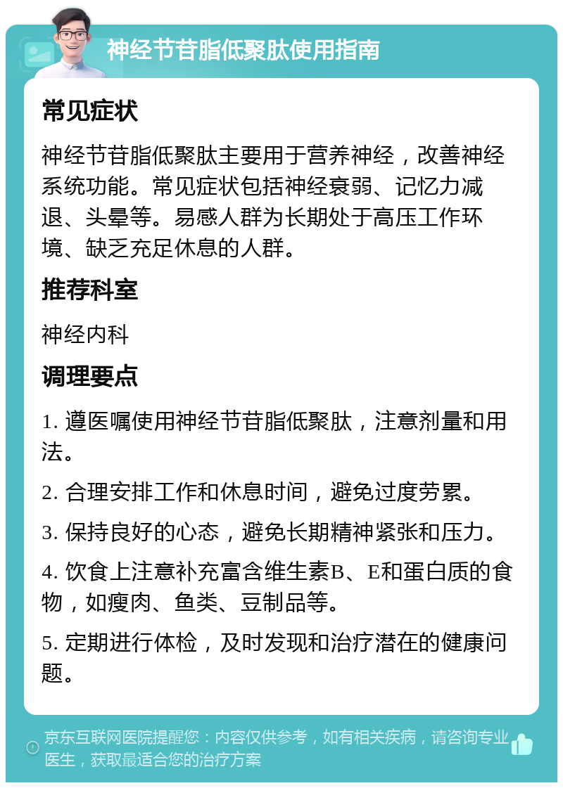 神经节苷脂低聚肽使用指南 常见症状 神经节苷脂低聚肽主要用于营养神经，改善神经系统功能。常见症状包括神经衰弱、记忆力减退、头晕等。易感人群为长期处于高压工作环境、缺乏充足休息的人群。 推荐科室 神经内科 调理要点 1. 遵医嘱使用神经节苷脂低聚肽，注意剂量和用法。 2. 合理安排工作和休息时间，避免过度劳累。 3. 保持良好的心态，避免长期精神紧张和压力。 4. 饮食上注意补充富含维生素B、E和蛋白质的食物，如瘦肉、鱼类、豆制品等。 5. 定期进行体检，及时发现和治疗潜在的健康问题。