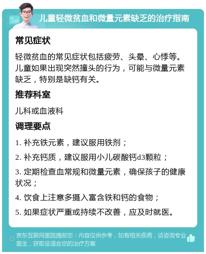 儿童轻微贫血和微量元素缺乏的治疗指南 常见症状 轻微贫血的常见症状包括疲劳、头晕、心悸等。儿童如果出现突然撞头的行为，可能与微量元素缺乏，特别是缺钙有关。 推荐科室 儿科或血液科 调理要点 1. 补充铁元素，建议服用铁剂； 2. 补充钙质，建议服用小儿碳酸钙d3颗粒； 3. 定期检查血常规和微量元素，确保孩子的健康状况； 4. 饮食上注意多摄入富含铁和钙的食物； 5. 如果症状严重或持续不改善，应及时就医。