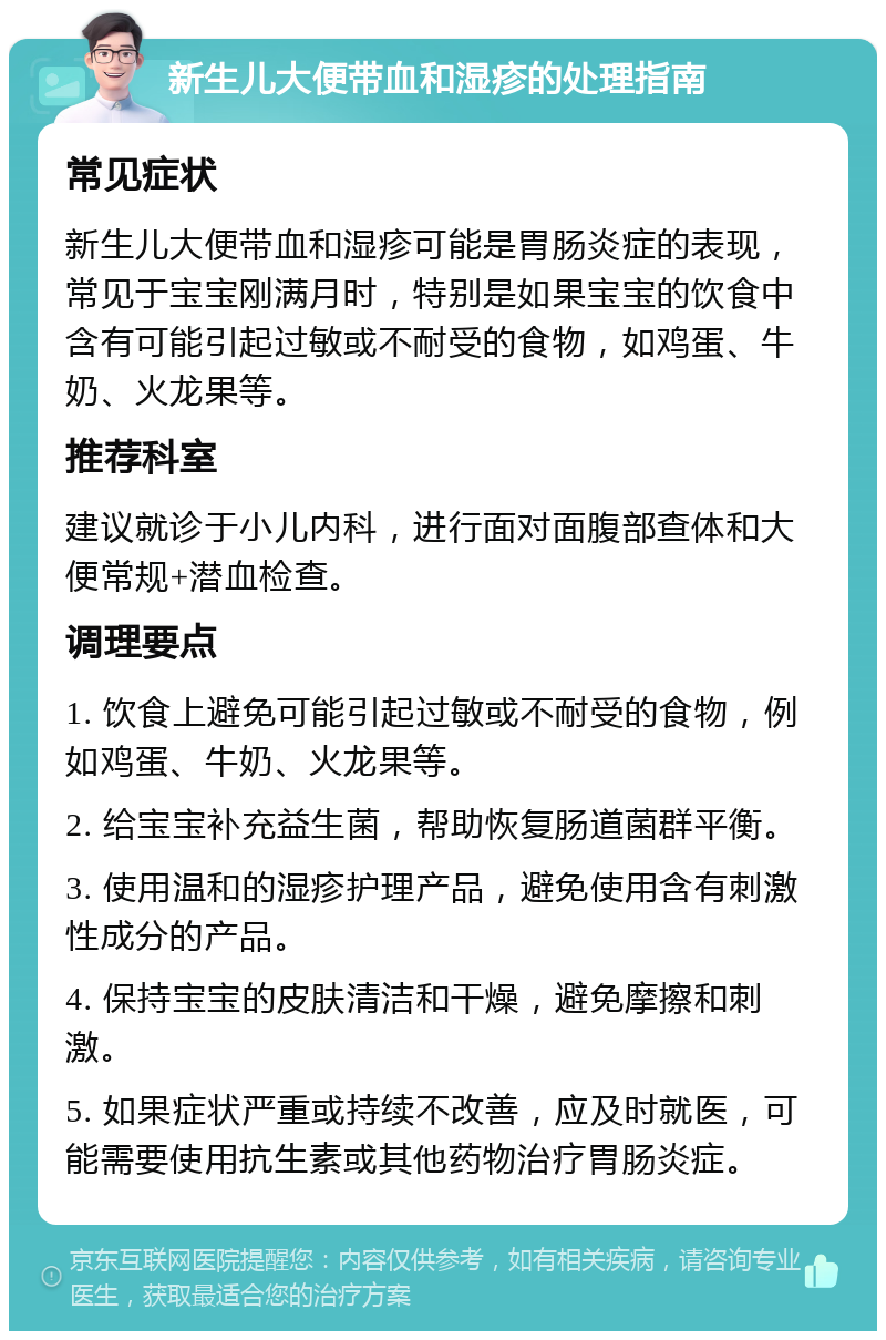 新生儿大便带血和湿疹的处理指南 常见症状 新生儿大便带血和湿疹可能是胃肠炎症的表现，常见于宝宝刚满月时，特别是如果宝宝的饮食中含有可能引起过敏或不耐受的食物，如鸡蛋、牛奶、火龙果等。 推荐科室 建议就诊于小儿内科，进行面对面腹部查体和大便常规+潜血检查。 调理要点 1. 饮食上避免可能引起过敏或不耐受的食物，例如鸡蛋、牛奶、火龙果等。 2. 给宝宝补充益生菌，帮助恢复肠道菌群平衡。 3. 使用温和的湿疹护理产品，避免使用含有刺激性成分的产品。 4. 保持宝宝的皮肤清洁和干燥，避免摩擦和刺激。 5. 如果症状严重或持续不改善，应及时就医，可能需要使用抗生素或其他药物治疗胃肠炎症。