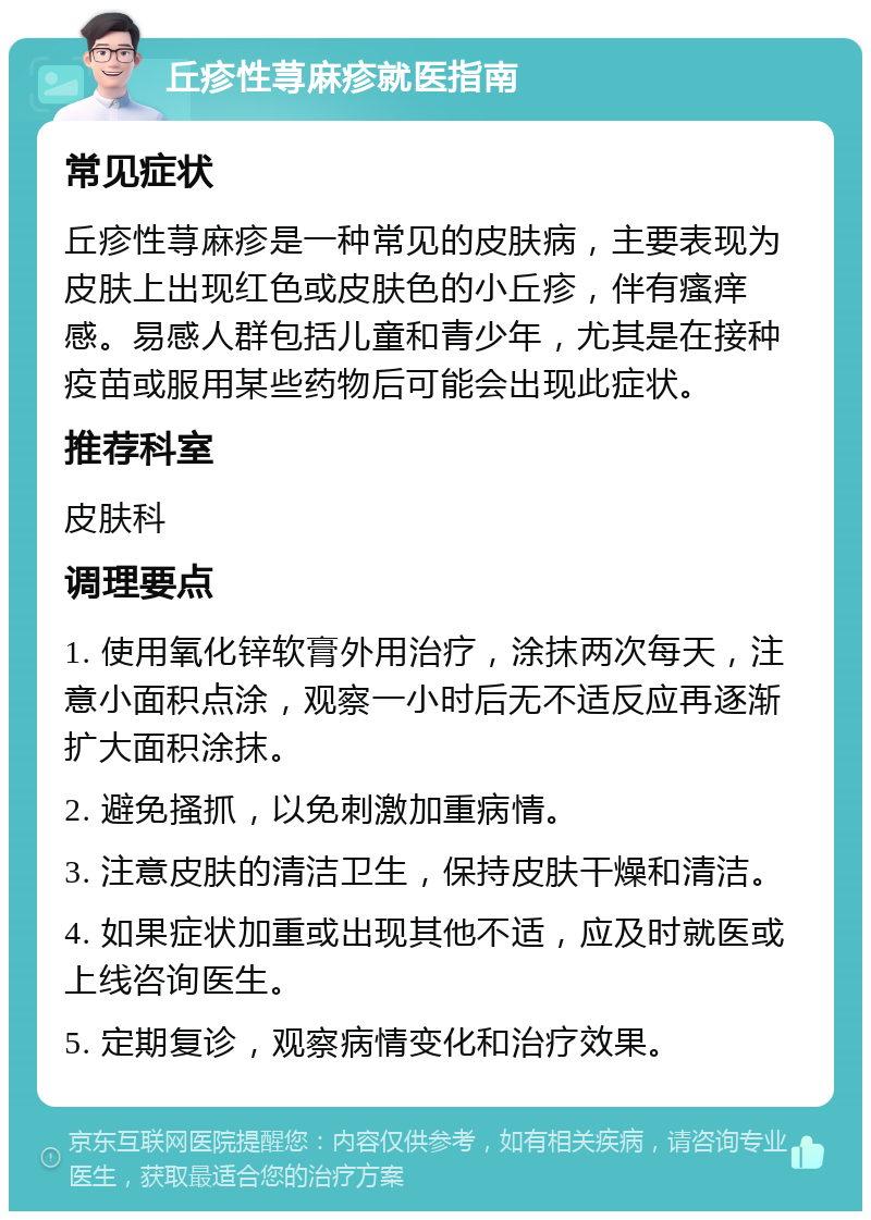 丘疹性荨麻疹就医指南 常见症状 丘疹性荨麻疹是一种常见的皮肤病，主要表现为皮肤上出现红色或皮肤色的小丘疹，伴有瘙痒感。易感人群包括儿童和青少年，尤其是在接种疫苗或服用某些药物后可能会出现此症状。 推荐科室 皮肤科 调理要点 1. 使用氧化锌软膏外用治疗，涂抹两次每天，注意小面积点涂，观察一小时后无不适反应再逐渐扩大面积涂抹。 2. 避免搔抓，以免刺激加重病情。 3. 注意皮肤的清洁卫生，保持皮肤干燥和清洁。 4. 如果症状加重或出现其他不适，应及时就医或上线咨询医生。 5. 定期复诊，观察病情变化和治疗效果。