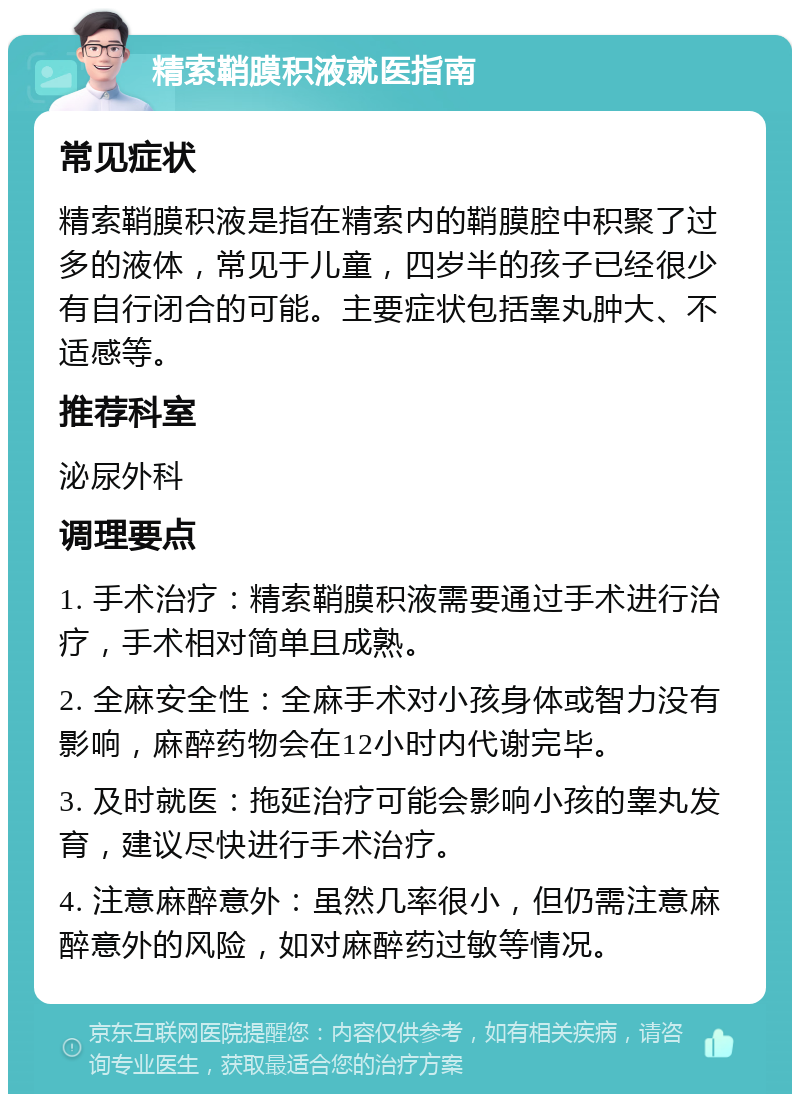 精索鞘膜积液就医指南 常见症状 精索鞘膜积液是指在精索内的鞘膜腔中积聚了过多的液体，常见于儿童，四岁半的孩子已经很少有自行闭合的可能。主要症状包括睾丸肿大、不适感等。 推荐科室 泌尿外科 调理要点 1. 手术治疗：精索鞘膜积液需要通过手术进行治疗，手术相对简单且成熟。 2. 全麻安全性：全麻手术对小孩身体或智力没有影响，麻醉药物会在12小时内代谢完毕。 3. 及时就医：拖延治疗可能会影响小孩的睾丸发育，建议尽快进行手术治疗。 4. 注意麻醉意外：虽然几率很小，但仍需注意麻醉意外的风险，如对麻醉药过敏等情况。