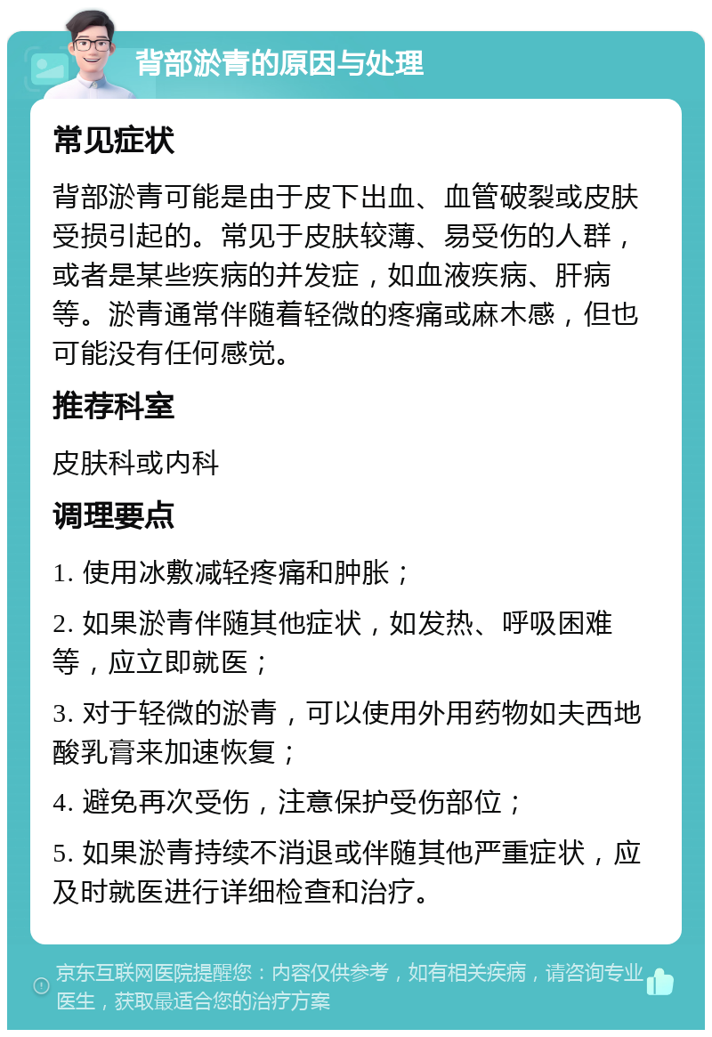 背部淤青的原因与处理 常见症状 背部淤青可能是由于皮下出血、血管破裂或皮肤受损引起的。常见于皮肤较薄、易受伤的人群，或者是某些疾病的并发症，如血液疾病、肝病等。淤青通常伴随着轻微的疼痛或麻木感，但也可能没有任何感觉。 推荐科室 皮肤科或内科 调理要点 1. 使用冰敷减轻疼痛和肿胀； 2. 如果淤青伴随其他症状，如发热、呼吸困难等，应立即就医； 3. 对于轻微的淤青，可以使用外用药物如夫西地酸乳膏来加速恢复； 4. 避免再次受伤，注意保护受伤部位； 5. 如果淤青持续不消退或伴随其他严重症状，应及时就医进行详细检查和治疗。