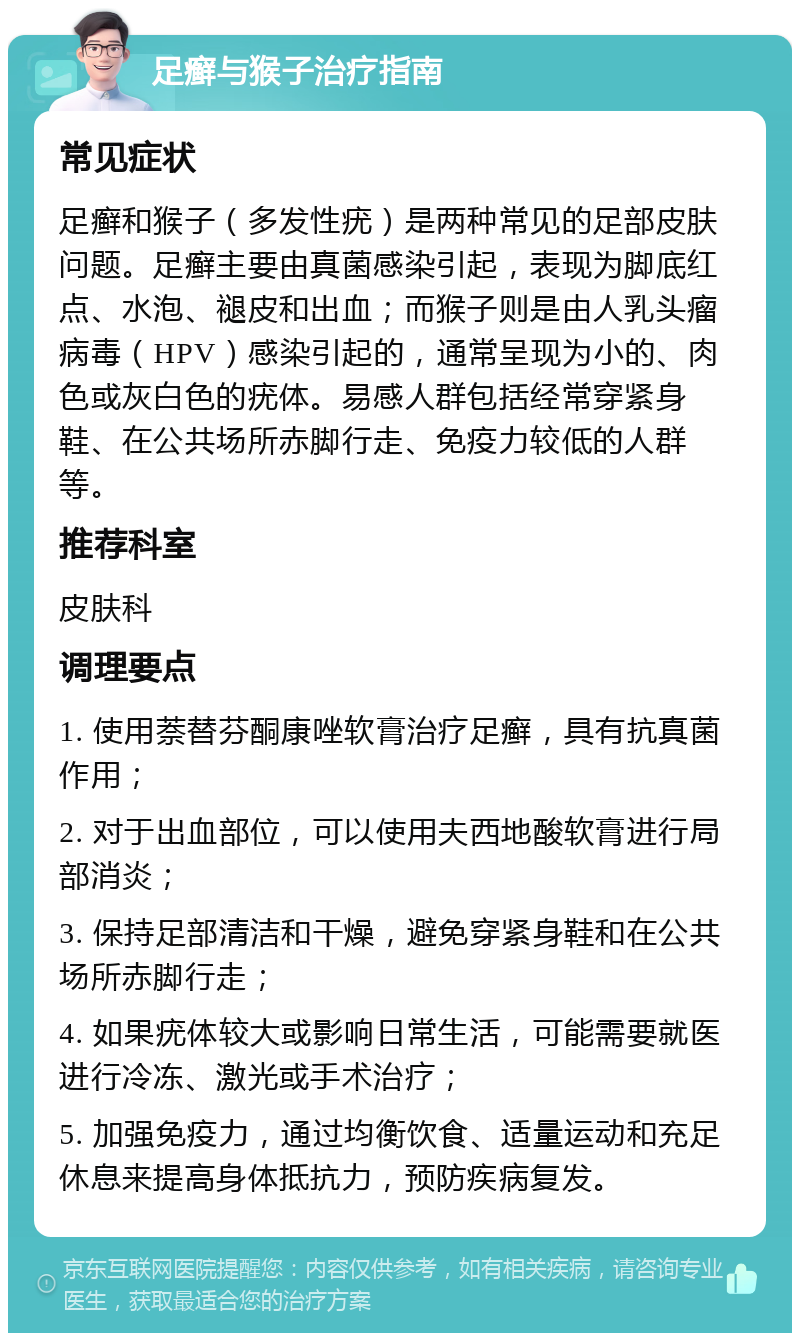 足癣与猴子治疗指南 常见症状 足癣和猴子（多发性疣）是两种常见的足部皮肤问题。足癣主要由真菌感染引起，表现为脚底红点、水泡、褪皮和出血；而猴子则是由人乳头瘤病毒（HPV）感染引起的，通常呈现为小的、肉色或灰白色的疣体。易感人群包括经常穿紧身鞋、在公共场所赤脚行走、免疫力较低的人群等。 推荐科室 皮肤科 调理要点 1. 使用萘替芬酮康唑软膏治疗足癣，具有抗真菌作用； 2. 对于出血部位，可以使用夫西地酸软膏进行局部消炎； 3. 保持足部清洁和干燥，避免穿紧身鞋和在公共场所赤脚行走； 4. 如果疣体较大或影响日常生活，可能需要就医进行冷冻、激光或手术治疗； 5. 加强免疫力，通过均衡饮食、适量运动和充足休息来提高身体抵抗力，预防疾病复发。