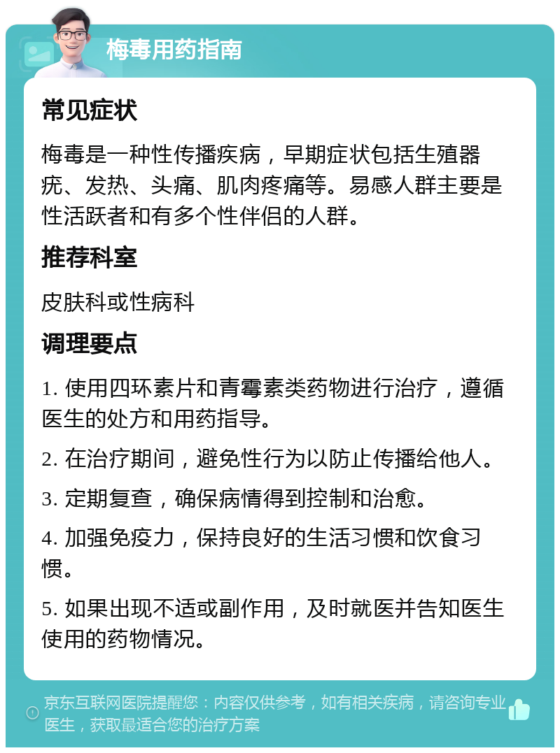 梅毒用药指南 常见症状 梅毒是一种性传播疾病，早期症状包括生殖器疣、发热、头痛、肌肉疼痛等。易感人群主要是性活跃者和有多个性伴侣的人群。 推荐科室 皮肤科或性病科 调理要点 1. 使用四环素片和青霉素类药物进行治疗，遵循医生的处方和用药指导。 2. 在治疗期间，避免性行为以防止传播给他人。 3. 定期复查，确保病情得到控制和治愈。 4. 加强免疫力，保持良好的生活习惯和饮食习惯。 5. 如果出现不适或副作用，及时就医并告知医生使用的药物情况。