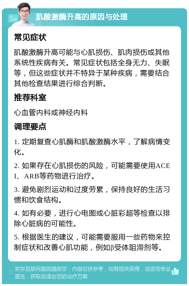 肌酸激酶升高的原因与处理 常见症状 肌酸激酶升高可能与心肌损伤、肌肉损伤或其他系统性疾病有关。常见症状包括全身无力、失眠等，但这些症状并不特异于某种疾病，需要结合其他检查结果进行综合判断。 推荐科室 心血管内科或神经内科 调理要点 1. 定期复查心肌酶和肌酸激酶水平，了解病情变化。 2. 如果存在心肌损伤的风险，可能需要使用ACEI、ARB等药物进行治疗。 3. 避免剧烈运动和过度劳累，保持良好的生活习惯和饮食结构。 4. 如有必要，进行心电图或心脏彩超等检查以排除心脏病的可能性。 5. 根据医生的建议，可能需要服用一些药物来控制症状和改善心肌功能，例如β受体阻滞剂等。