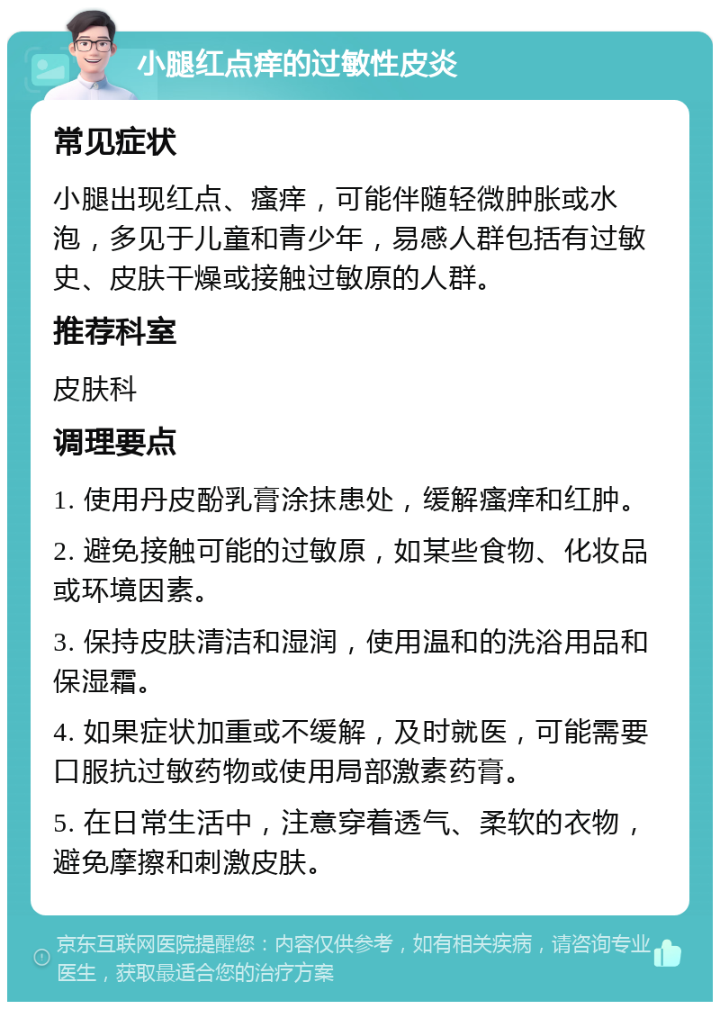 小腿红点痒的过敏性皮炎 常见症状 小腿出现红点、瘙痒，可能伴随轻微肿胀或水泡，多见于儿童和青少年，易感人群包括有过敏史、皮肤干燥或接触过敏原的人群。 推荐科室 皮肤科 调理要点 1. 使用丹皮酚乳膏涂抹患处，缓解瘙痒和红肿。 2. 避免接触可能的过敏原，如某些食物、化妆品或环境因素。 3. 保持皮肤清洁和湿润，使用温和的洗浴用品和保湿霜。 4. 如果症状加重或不缓解，及时就医，可能需要口服抗过敏药物或使用局部激素药膏。 5. 在日常生活中，注意穿着透气、柔软的衣物，避免摩擦和刺激皮肤。