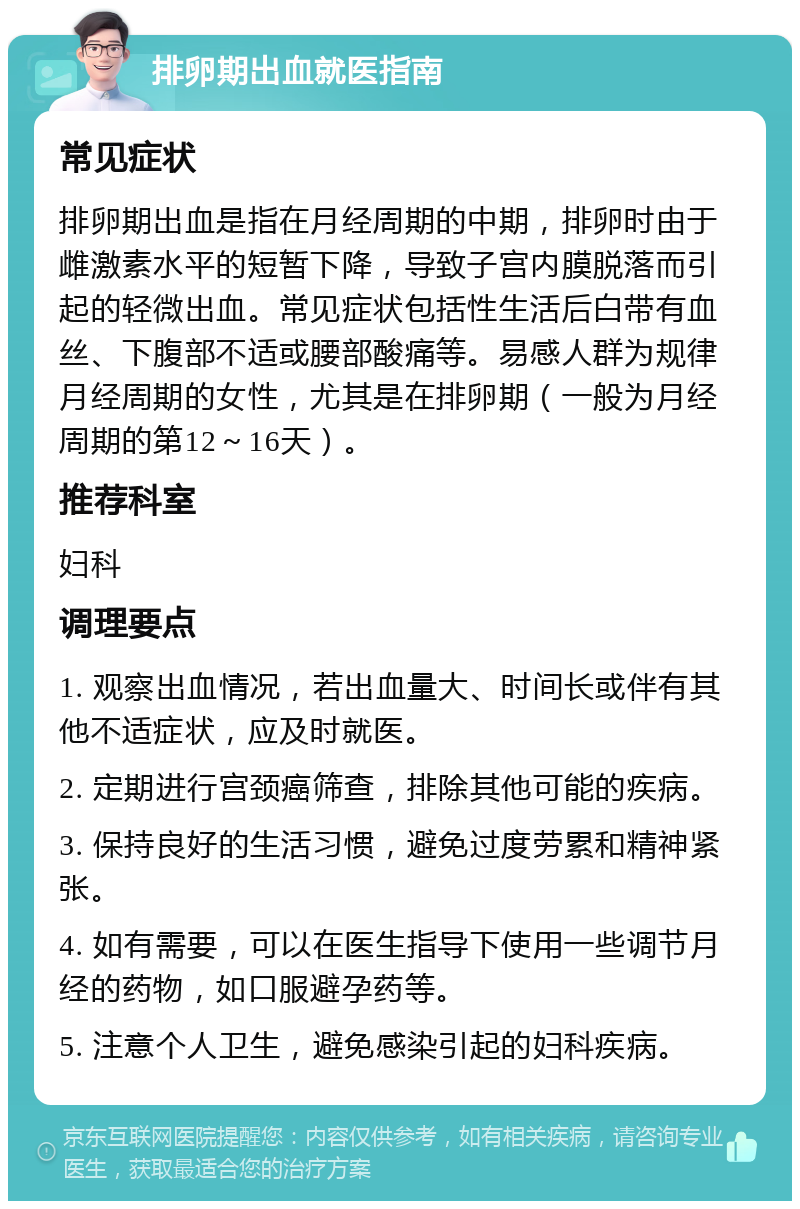 排卵期出血就医指南 常见症状 排卵期出血是指在月经周期的中期，排卵时由于雌激素水平的短暂下降，导致子宫内膜脱落而引起的轻微出血。常见症状包括性生活后白带有血丝、下腹部不适或腰部酸痛等。易感人群为规律月经周期的女性，尤其是在排卵期（一般为月经周期的第12～16天）。 推荐科室 妇科 调理要点 1. 观察出血情况，若出血量大、时间长或伴有其他不适症状，应及时就医。 2. 定期进行宫颈癌筛查，排除其他可能的疾病。 3. 保持良好的生活习惯，避免过度劳累和精神紧张。 4. 如有需要，可以在医生指导下使用一些调节月经的药物，如口服避孕药等。 5. 注意个人卫生，避免感染引起的妇科疾病。