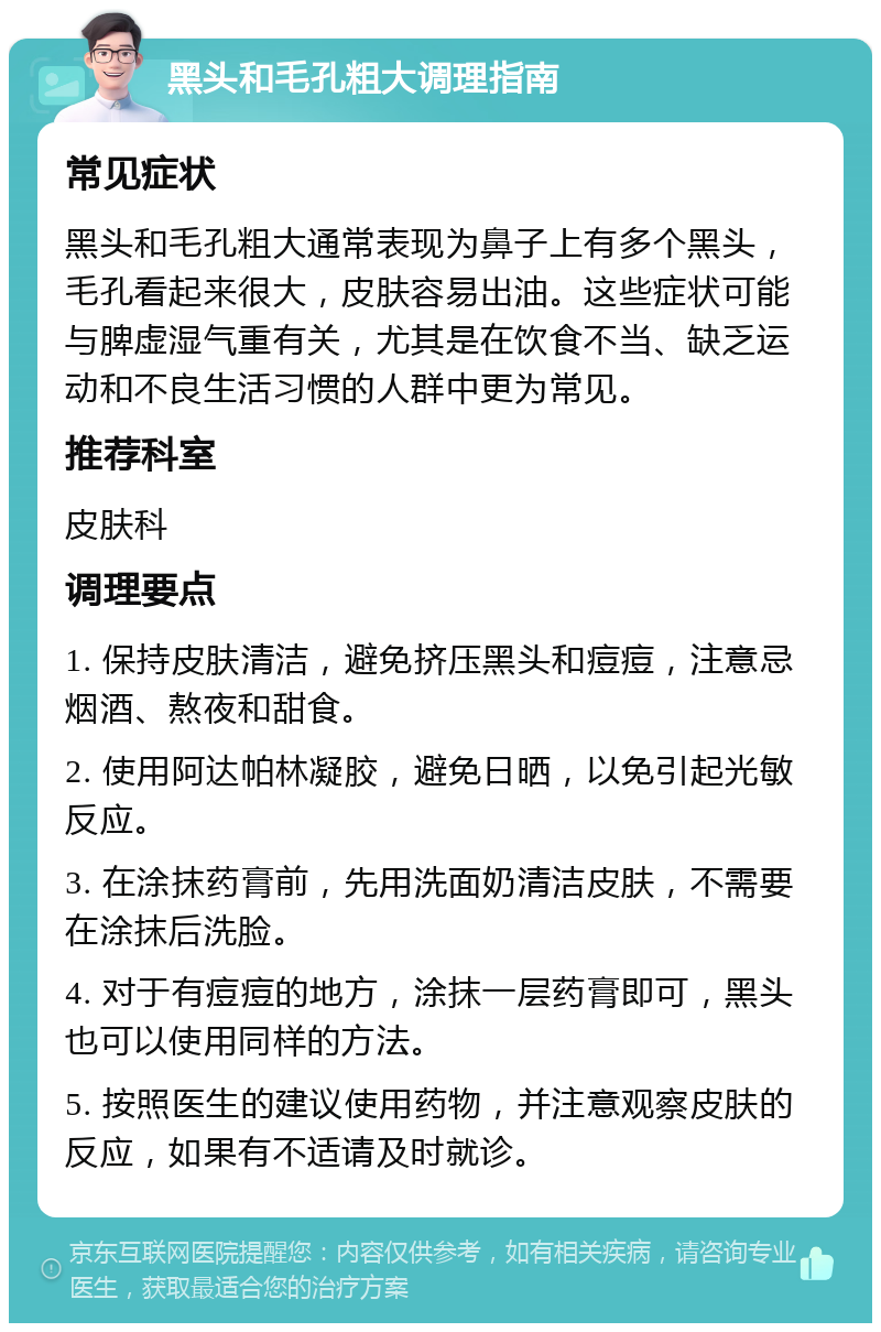 黑头和毛孔粗大调理指南 常见症状 黑头和毛孔粗大通常表现为鼻子上有多个黑头，毛孔看起来很大，皮肤容易出油。这些症状可能与脾虚湿气重有关，尤其是在饮食不当、缺乏运动和不良生活习惯的人群中更为常见。 推荐科室 皮肤科 调理要点 1. 保持皮肤清洁，避免挤压黑头和痘痘，注意忌烟酒、熬夜和甜食。 2. 使用阿达帕林凝胶，避免日晒，以免引起光敏反应。 3. 在涂抹药膏前，先用洗面奶清洁皮肤，不需要在涂抹后洗脸。 4. 对于有痘痘的地方，涂抹一层药膏即可，黑头也可以使用同样的方法。 5. 按照医生的建议使用药物，并注意观察皮肤的反应，如果有不适请及时就诊。