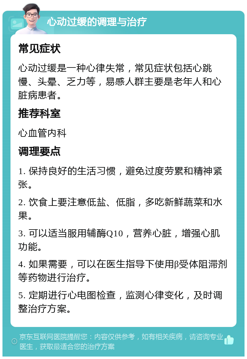 心动过缓的调理与治疗 常见症状 心动过缓是一种心律失常，常见症状包括心跳慢、头晕、乏力等，易感人群主要是老年人和心脏病患者。 推荐科室 心血管内科 调理要点 1. 保持良好的生活习惯，避免过度劳累和精神紧张。 2. 饮食上要注意低盐、低脂，多吃新鲜蔬菜和水果。 3. 可以适当服用辅酶Q10，营养心脏，增强心肌功能。 4. 如果需要，可以在医生指导下使用β受体阻滞剂等药物进行治疗。 5. 定期进行心电图检查，监测心律变化，及时调整治疗方案。