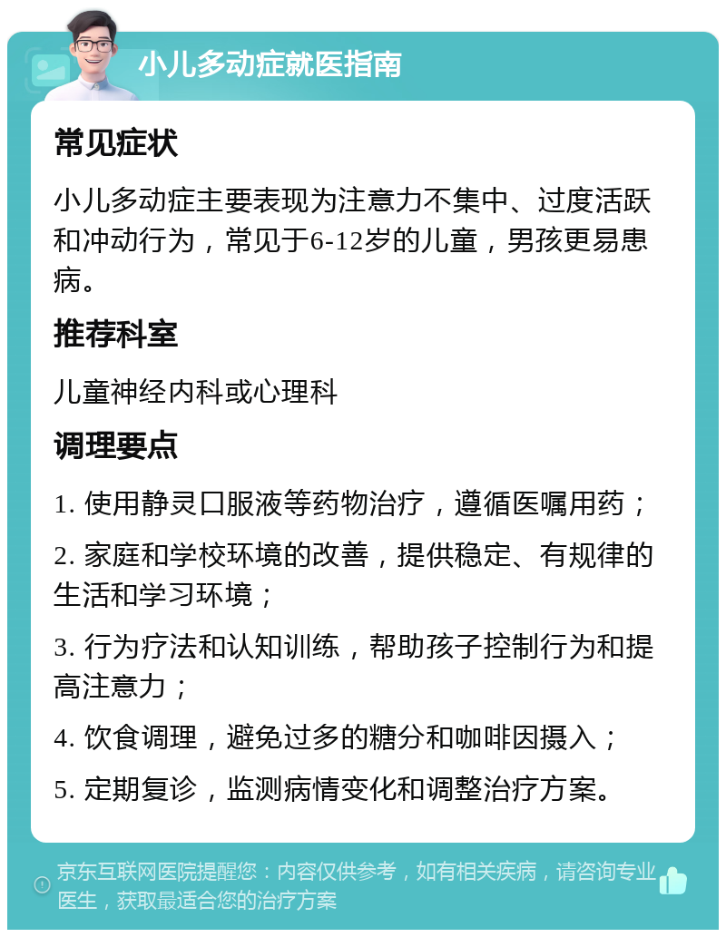 小儿多动症就医指南 常见症状 小儿多动症主要表现为注意力不集中、过度活跃和冲动行为，常见于6-12岁的儿童，男孩更易患病。 推荐科室 儿童神经内科或心理科 调理要点 1. 使用静灵口服液等药物治疗，遵循医嘱用药； 2. 家庭和学校环境的改善，提供稳定、有规律的生活和学习环境； 3. 行为疗法和认知训练，帮助孩子控制行为和提高注意力； 4. 饮食调理，避免过多的糖分和咖啡因摄入； 5. 定期复诊，监测病情变化和调整治疗方案。