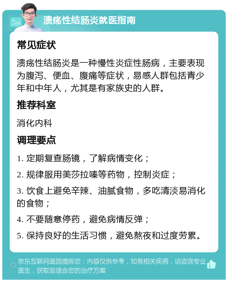 溃疡性结肠炎就医指南 常见症状 溃疡性结肠炎是一种慢性炎症性肠病，主要表现为腹泻、便血、腹痛等症状，易感人群包括青少年和中年人，尤其是有家族史的人群。 推荐科室 消化内科 调理要点 1. 定期复查肠镜，了解病情变化； 2. 规律服用美莎拉嗪等药物，控制炎症； 3. 饮食上避免辛辣、油腻食物，多吃清淡易消化的食物； 4. 不要随意停药，避免病情反弹； 5. 保持良好的生活习惯，避免熬夜和过度劳累。