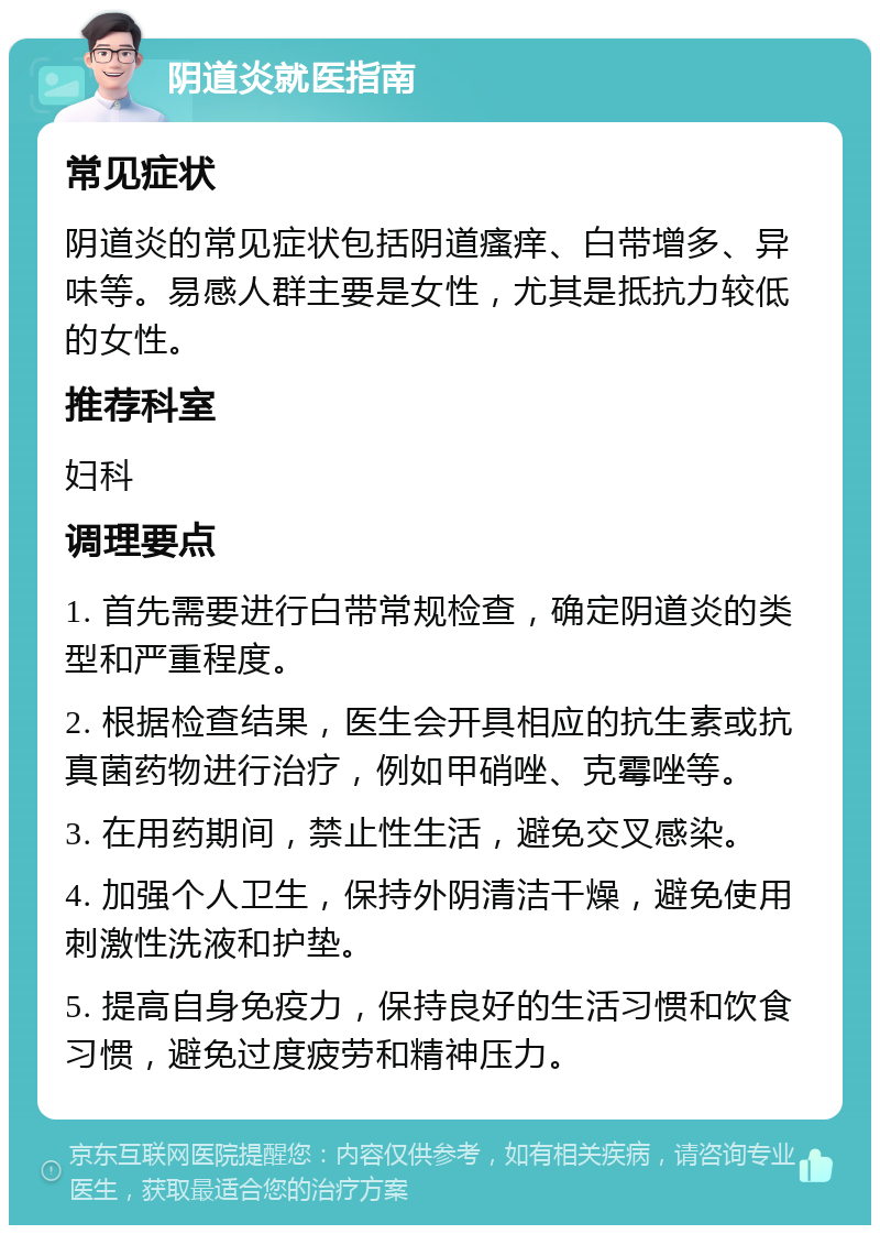 阴道炎就医指南 常见症状 阴道炎的常见症状包括阴道瘙痒、白带增多、异味等。易感人群主要是女性，尤其是抵抗力较低的女性。 推荐科室 妇科 调理要点 1. 首先需要进行白带常规检查，确定阴道炎的类型和严重程度。 2. 根据检查结果，医生会开具相应的抗生素或抗真菌药物进行治疗，例如甲硝唑、克霉唑等。 3. 在用药期间，禁止性生活，避免交叉感染。 4. 加强个人卫生，保持外阴清洁干燥，避免使用刺激性洗液和护垫。 5. 提高自身免疫力，保持良好的生活习惯和饮食习惯，避免过度疲劳和精神压力。