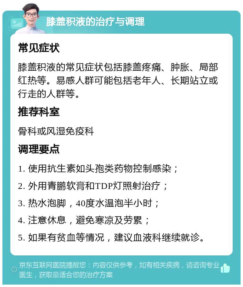 膝盖积液的治疗与调理 常见症状 膝盖积液的常见症状包括膝盖疼痛、肿胀、局部红热等。易感人群可能包括老年人、长期站立或行走的人群等。 推荐科室 骨科或风湿免疫科 调理要点 1. 使用抗生素如头孢类药物控制感染； 2. 外用青鹏软膏和TDP灯照射治疗； 3. 热水泡脚，40度水温泡半小时； 4. 注意休息，避免寒凉及劳累； 5. 如果有贫血等情况，建议血液科继续就诊。