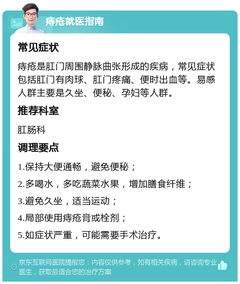 痔疮就医指南 常见症状 痔疮是肛门周围静脉曲张形成的疾病，常见症状包括肛门有肉球、肛门疼痛、便时出血等。易感人群主要是久坐、便秘、孕妇等人群。 推荐科室 肛肠科 调理要点 1.保持大便通畅，避免便秘； 2.多喝水，多吃蔬菜水果，增加膳食纤维； 3.避免久坐，适当运动； 4.局部使用痔疮膏或栓剂； 5.如症状严重，可能需要手术治疗。