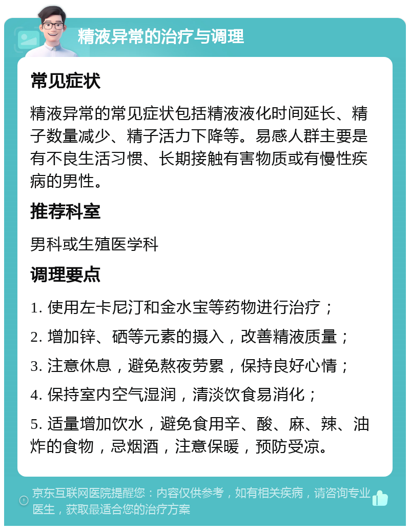 精液异常的治疗与调理 常见症状 精液异常的常见症状包括精液液化时间延长、精子数量减少、精子活力下降等。易感人群主要是有不良生活习惯、长期接触有害物质或有慢性疾病的男性。 推荐科室 男科或生殖医学科 调理要点 1. 使用左卡尼汀和金水宝等药物进行治疗； 2. 增加锌、硒等元素的摄入，改善精液质量； 3. 注意休息，避免熬夜劳累，保持良好心情； 4. 保持室内空气湿润，清淡饮食易消化； 5. 适量增加饮水，避免食用辛、酸、麻、辣、油炸的食物，忌烟酒，注意保暖，预防受凉。