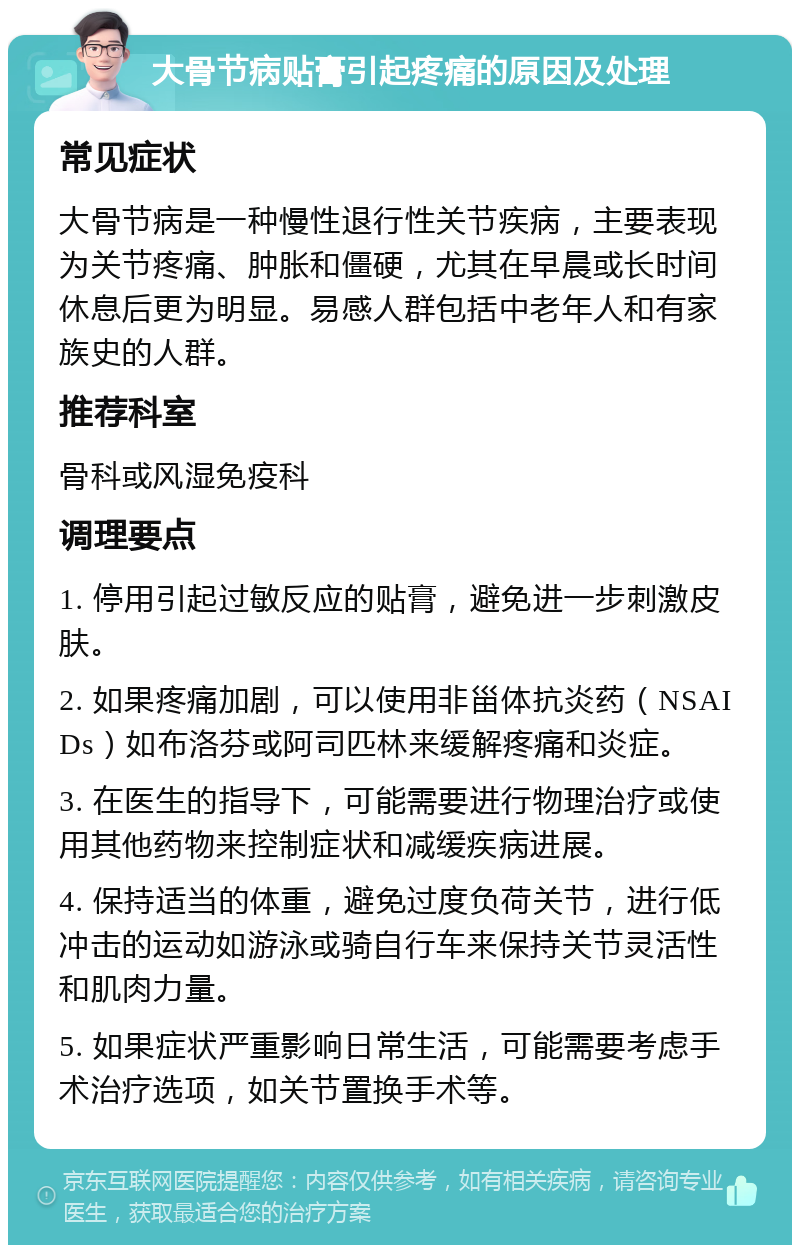 大骨节病贴膏引起疼痛的原因及处理 常见症状 大骨节病是一种慢性退行性关节疾病，主要表现为关节疼痛、肿胀和僵硬，尤其在早晨或长时间休息后更为明显。易感人群包括中老年人和有家族史的人群。 推荐科室 骨科或风湿免疫科 调理要点 1. 停用引起过敏反应的贴膏，避免进一步刺激皮肤。 2. 如果疼痛加剧，可以使用非甾体抗炎药（NSAIDs）如布洛芬或阿司匹林来缓解疼痛和炎症。 3. 在医生的指导下，可能需要进行物理治疗或使用其他药物来控制症状和减缓疾病进展。 4. 保持适当的体重，避免过度负荷关节，进行低冲击的运动如游泳或骑自行车来保持关节灵活性和肌肉力量。 5. 如果症状严重影响日常生活，可能需要考虑手术治疗选项，如关节置换手术等。