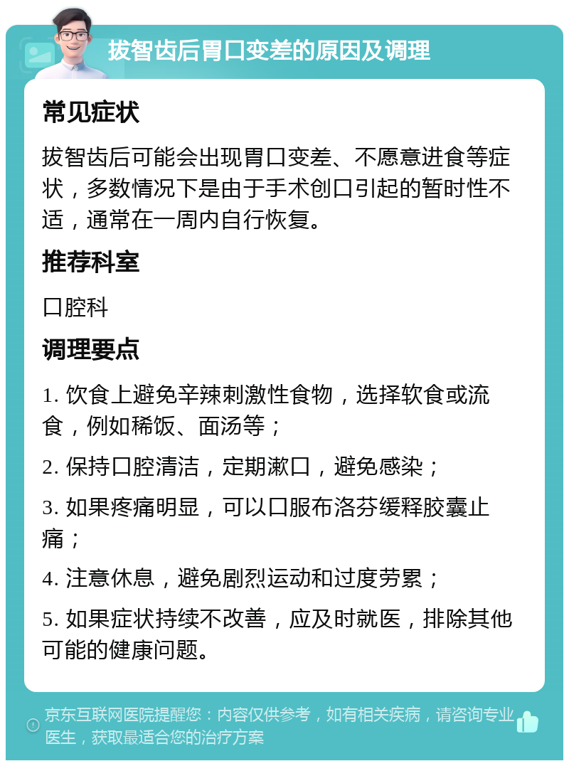 拔智齿后胃口变差的原因及调理 常见症状 拔智齿后可能会出现胃口变差、不愿意进食等症状，多数情况下是由于手术创口引起的暂时性不适，通常在一周内自行恢复。 推荐科室 口腔科 调理要点 1. 饮食上避免辛辣刺激性食物，选择软食或流食，例如稀饭、面汤等； 2. 保持口腔清洁，定期漱口，避免感染； 3. 如果疼痛明显，可以口服布洛芬缓释胶囊止痛； 4. 注意休息，避免剧烈运动和过度劳累； 5. 如果症状持续不改善，应及时就医，排除其他可能的健康问题。