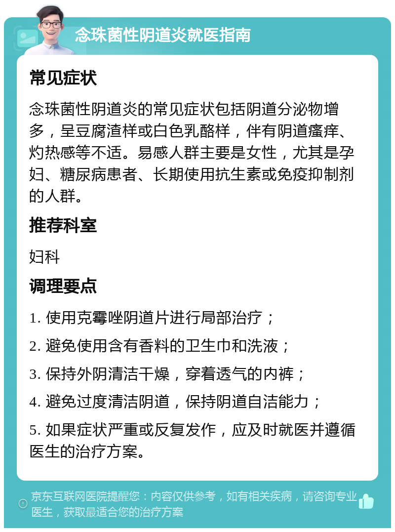 念珠菌性阴道炎就医指南 常见症状 念珠菌性阴道炎的常见症状包括阴道分泌物增多，呈豆腐渣样或白色乳酪样，伴有阴道瘙痒、灼热感等不适。易感人群主要是女性，尤其是孕妇、糖尿病患者、长期使用抗生素或免疫抑制剂的人群。 推荐科室 妇科 调理要点 1. 使用克霉唑阴道片进行局部治疗； 2. 避免使用含有香料的卫生巾和洗液； 3. 保持外阴清洁干燥，穿着透气的内裤； 4. 避免过度清洁阴道，保持阴道自洁能力； 5. 如果症状严重或反复发作，应及时就医并遵循医生的治疗方案。