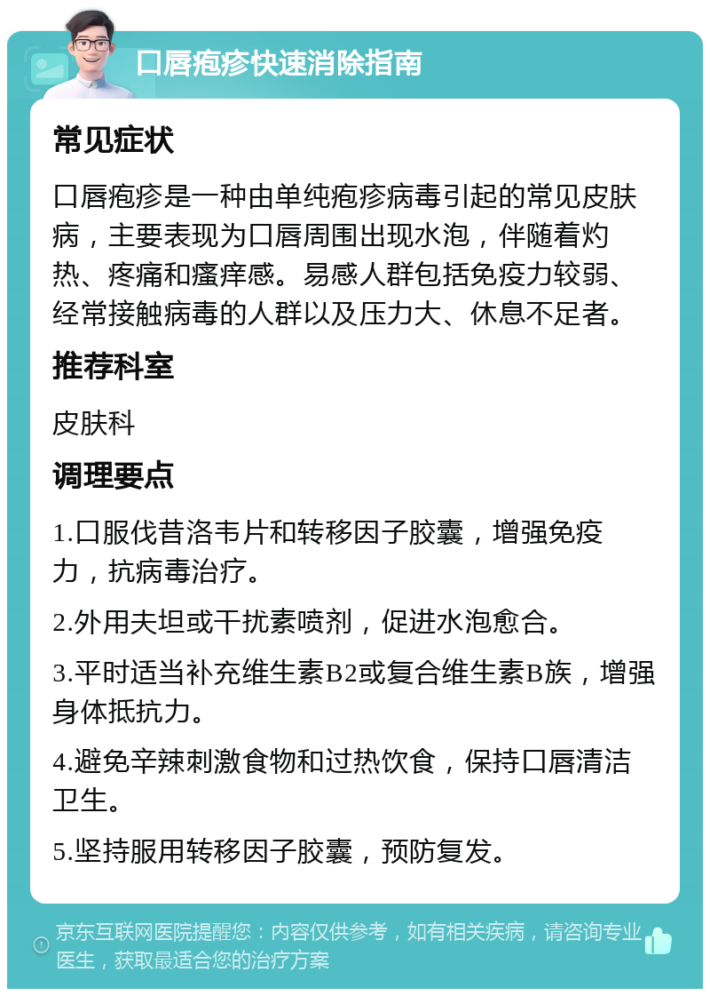 口唇疱疹快速消除指南 常见症状 口唇疱疹是一种由单纯疱疹病毒引起的常见皮肤病，主要表现为口唇周围出现水泡，伴随着灼热、疼痛和瘙痒感。易感人群包括免疫力较弱、经常接触病毒的人群以及压力大、休息不足者。 推荐科室 皮肤科 调理要点 1.口服伐昔洛韦片和转移因子胶囊，增强免疫力，抗病毒治疗。 2.外用夫坦或干扰素喷剂，促进水泡愈合。 3.平时适当补充维生素B2或复合维生素B族，增强身体抵抗力。 4.避免辛辣刺激食物和过热饮食，保持口唇清洁卫生。 5.坚持服用转移因子胶囊，预防复发。