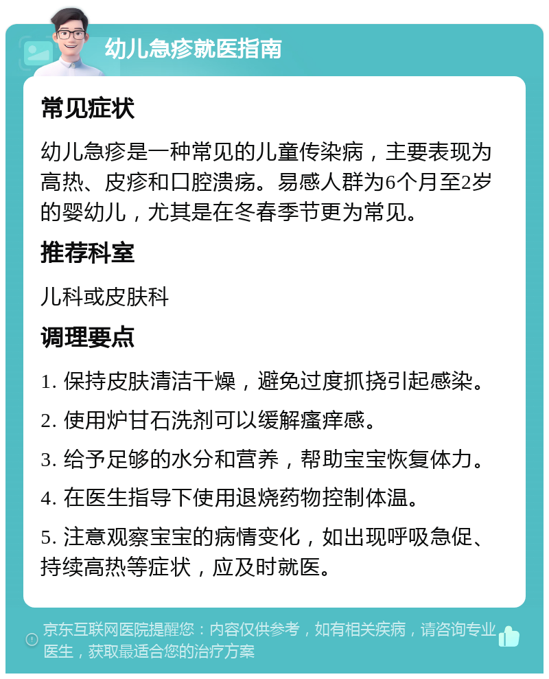 幼儿急疹就医指南 常见症状 幼儿急疹是一种常见的儿童传染病，主要表现为高热、皮疹和口腔溃疡。易感人群为6个月至2岁的婴幼儿，尤其是在冬春季节更为常见。 推荐科室 儿科或皮肤科 调理要点 1. 保持皮肤清洁干燥，避免过度抓挠引起感染。 2. 使用炉甘石洗剂可以缓解瘙痒感。 3. 给予足够的水分和营养，帮助宝宝恢复体力。 4. 在医生指导下使用退烧药物控制体温。 5. 注意观察宝宝的病情变化，如出现呼吸急促、持续高热等症状，应及时就医。