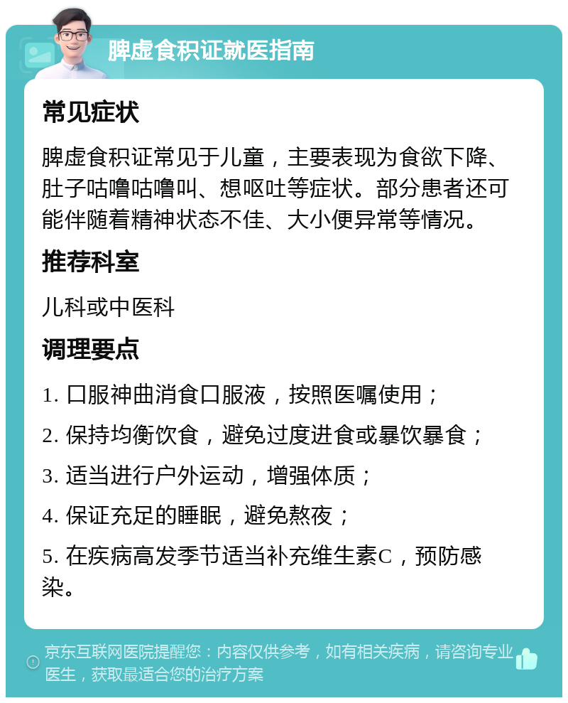 脾虚食积证就医指南 常见症状 脾虚食积证常见于儿童，主要表现为食欲下降、肚子咕噜咕噜叫、想呕吐等症状。部分患者还可能伴随着精神状态不佳、大小便异常等情况。 推荐科室 儿科或中医科 调理要点 1. 口服神曲消食口服液，按照医嘱使用； 2. 保持均衡饮食，避免过度进食或暴饮暴食； 3. 适当进行户外运动，增强体质； 4. 保证充足的睡眠，避免熬夜； 5. 在疾病高发季节适当补充维生素C，预防感染。