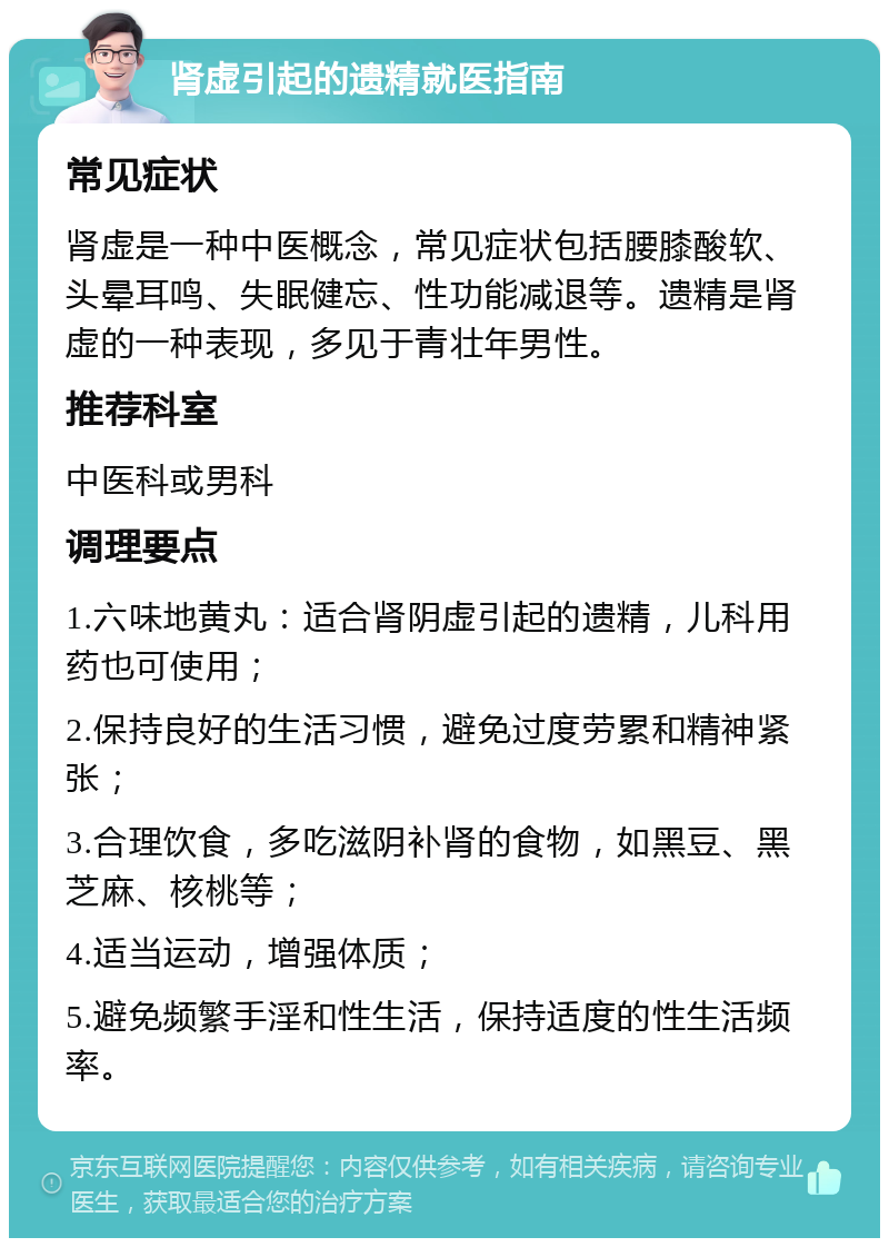 肾虚引起的遗精就医指南 常见症状 肾虚是一种中医概念，常见症状包括腰膝酸软、头晕耳鸣、失眠健忘、性功能减退等。遗精是肾虚的一种表现，多见于青壮年男性。 推荐科室 中医科或男科 调理要点 1.六味地黄丸：适合肾阴虚引起的遗精，儿科用药也可使用； 2.保持良好的生活习惯，避免过度劳累和精神紧张； 3.合理饮食，多吃滋阴补肾的食物，如黑豆、黑芝麻、核桃等； 4.适当运动，增强体质； 5.避免频繁手淫和性生活，保持适度的性生活频率。