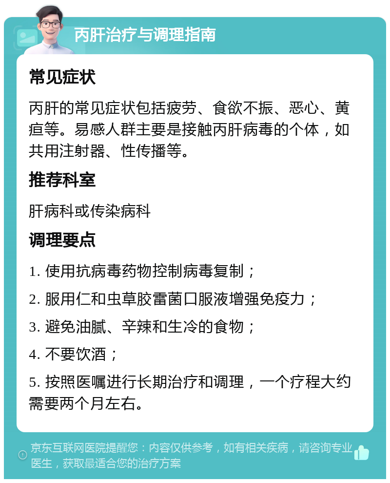 丙肝治疗与调理指南 常见症状 丙肝的常见症状包括疲劳、食欲不振、恶心、黄疸等。易感人群主要是接触丙肝病毒的个体，如共用注射器、性传播等。 推荐科室 肝病科或传染病科 调理要点 1. 使用抗病毒药物控制病毒复制； 2. 服用仁和虫草胶雷菌口服液增强免疫力； 3. 避免油腻、辛辣和生冷的食物； 4. 不要饮酒； 5. 按照医嘱进行长期治疗和调理，一个疗程大约需要两个月左右。