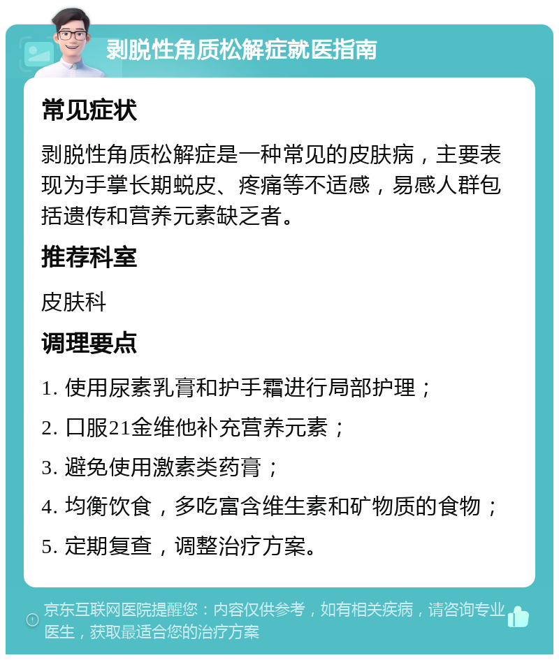 剥脱性角质松解症就医指南 常见症状 剥脱性角质松解症是一种常见的皮肤病，主要表现为手掌长期蜕皮、疼痛等不适感，易感人群包括遗传和营养元素缺乏者。 推荐科室 皮肤科 调理要点 1. 使用尿素乳膏和护手霜进行局部护理； 2. 口服21金维他补充营养元素； 3. 避免使用激素类药膏； 4. 均衡饮食，多吃富含维生素和矿物质的食物； 5. 定期复查，调整治疗方案。